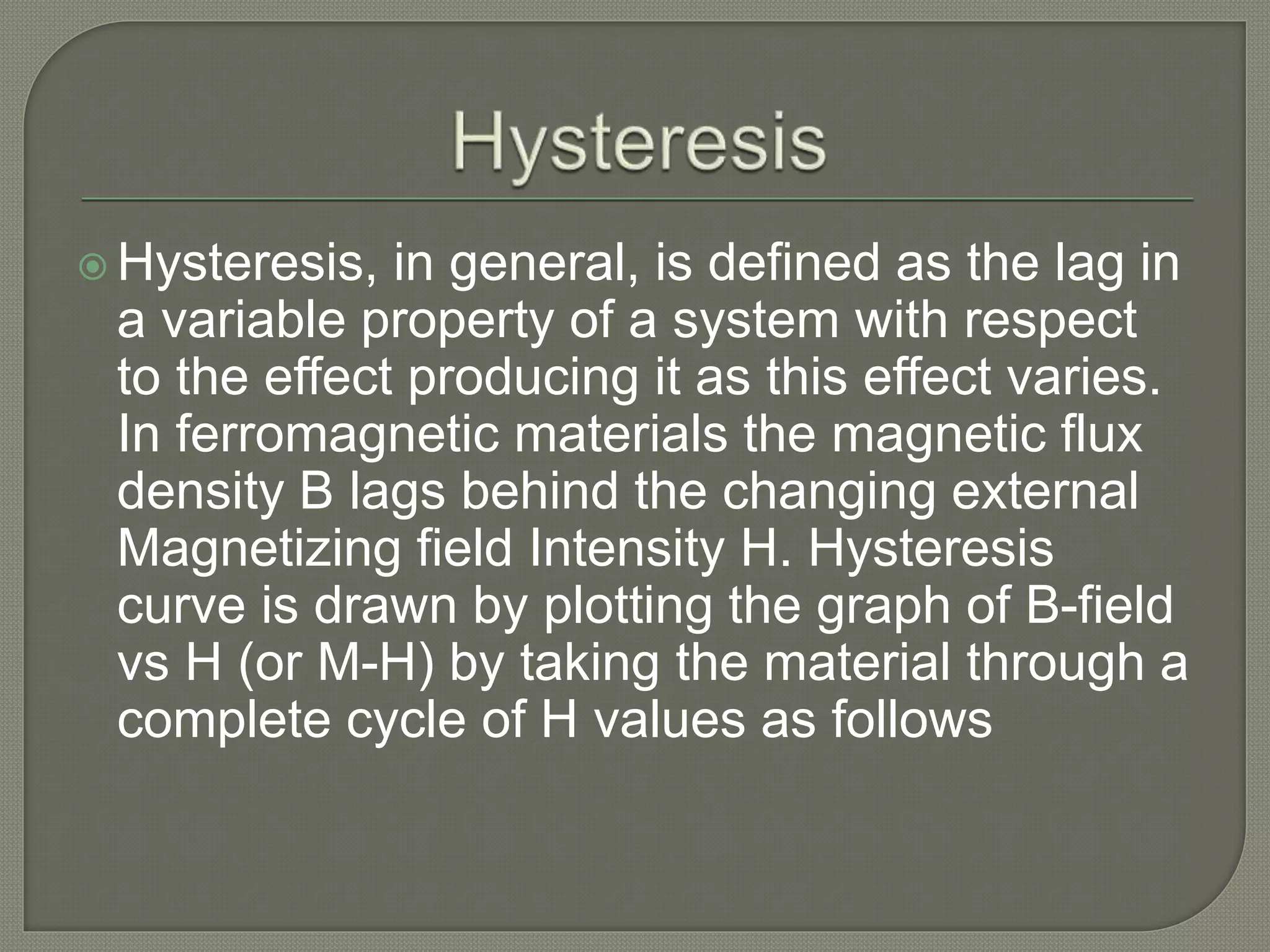  Hysteresis, in general, is defined as the lag in
a variable property of a system with respect
to the effect producing it as this effect varies.
In ferromagnetic materials the magnetic flux
density B lags behind the changing external
Magnetizing field Intensity H. Hysteresis
curve is drawn by plotting the graph of B-field
vs H (or M-H) by taking the material through a
complete cycle of H values as follows
 