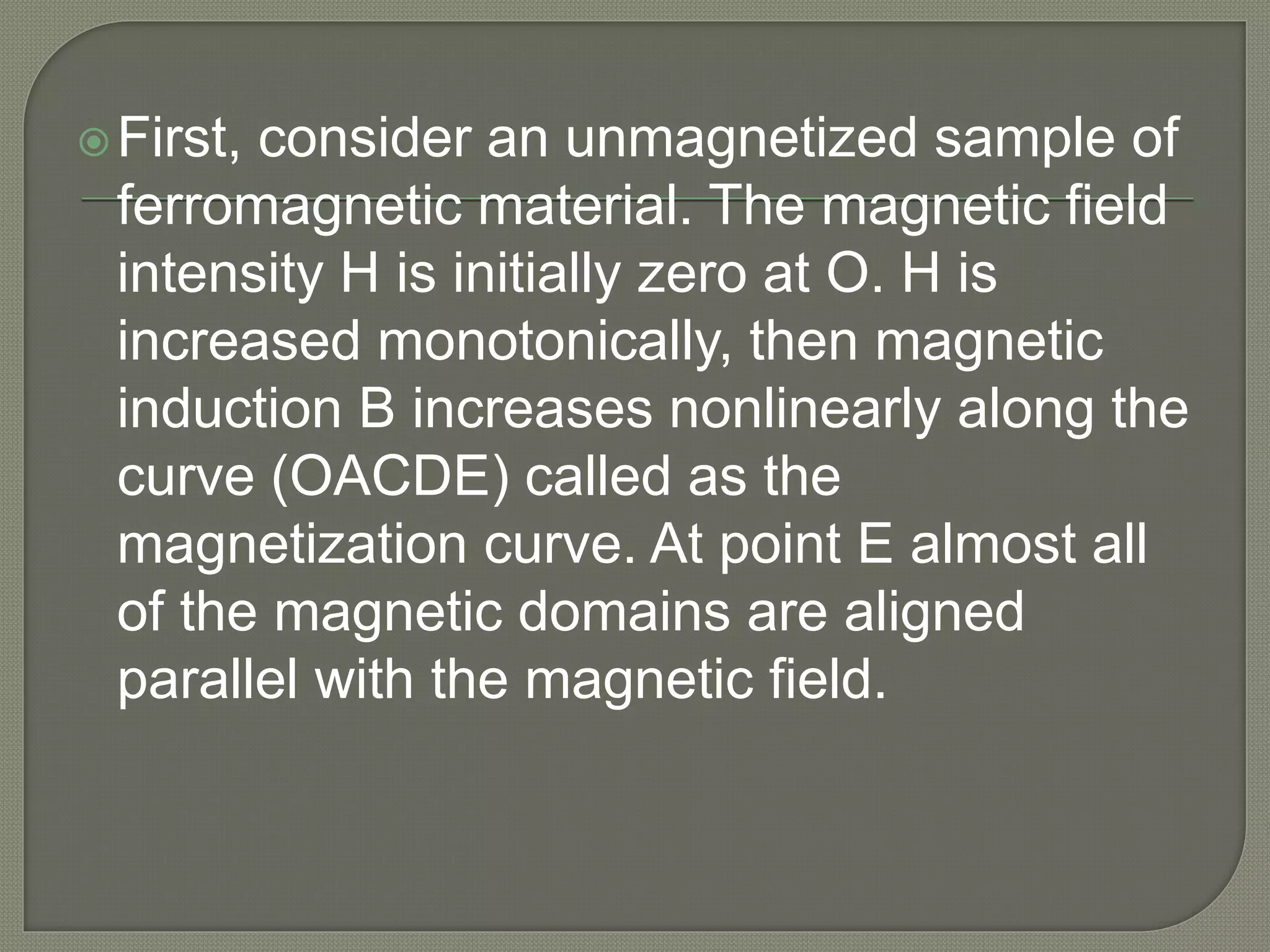 First, consider an unmagnetized sample of
ferromagnetic material. The magnetic field
intensity H is initially zero at O. H is
increased monotonically, then magnetic
induction B increases nonlinearly along the
curve (OACDE) called as the
magnetization curve. At point E almost all
of the magnetic domains are aligned
parallel with the magnetic field.
 