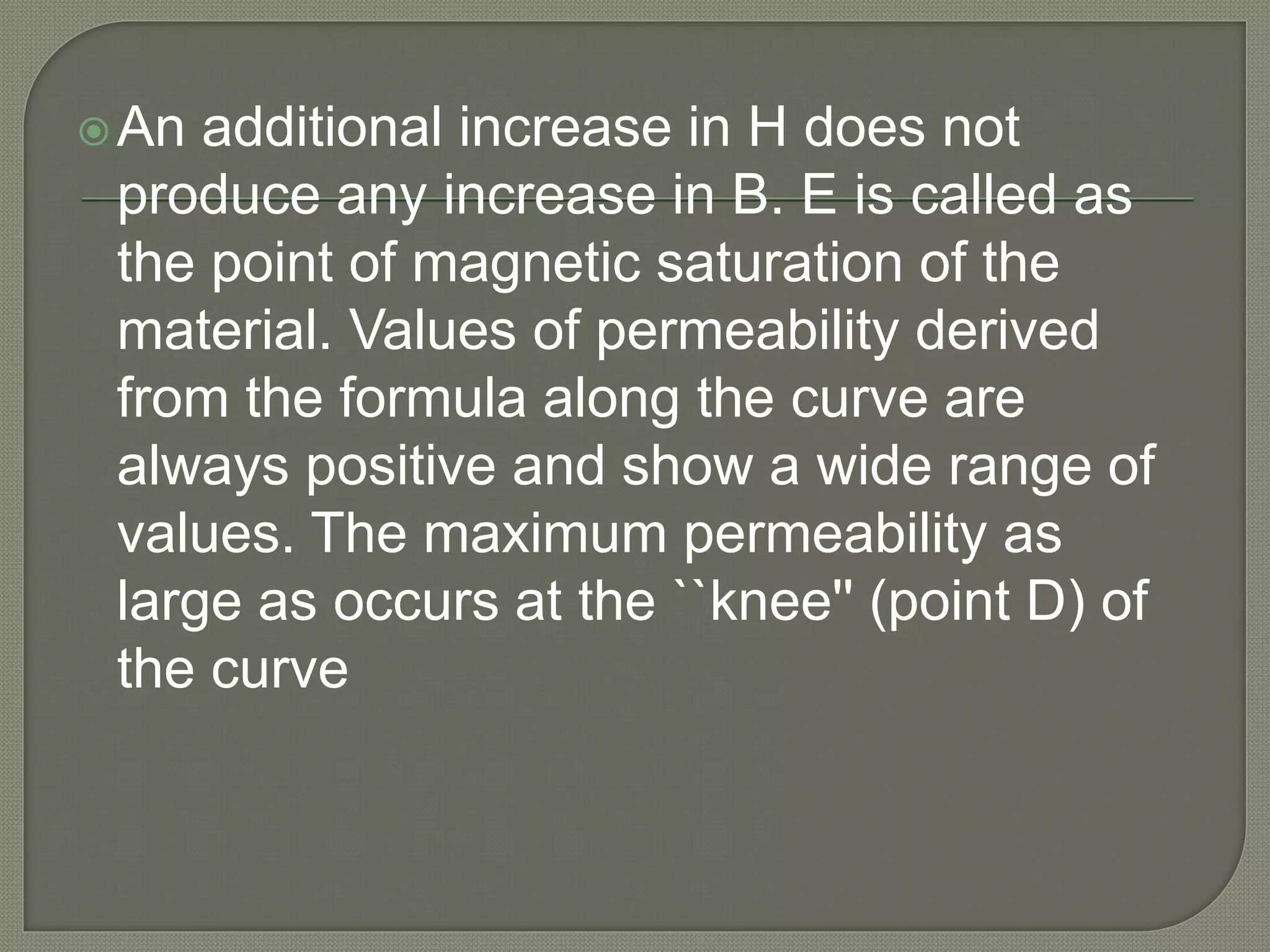 An additional increase in H does not
produce any increase in B. E is called as
the point of magnetic saturation of the
material. Values of permeability derived
from the formula along the curve are
always positive and show a wide range of
values. The maximum permeability as
large as occurs at the ``knee'' (point D) of
the curve
 