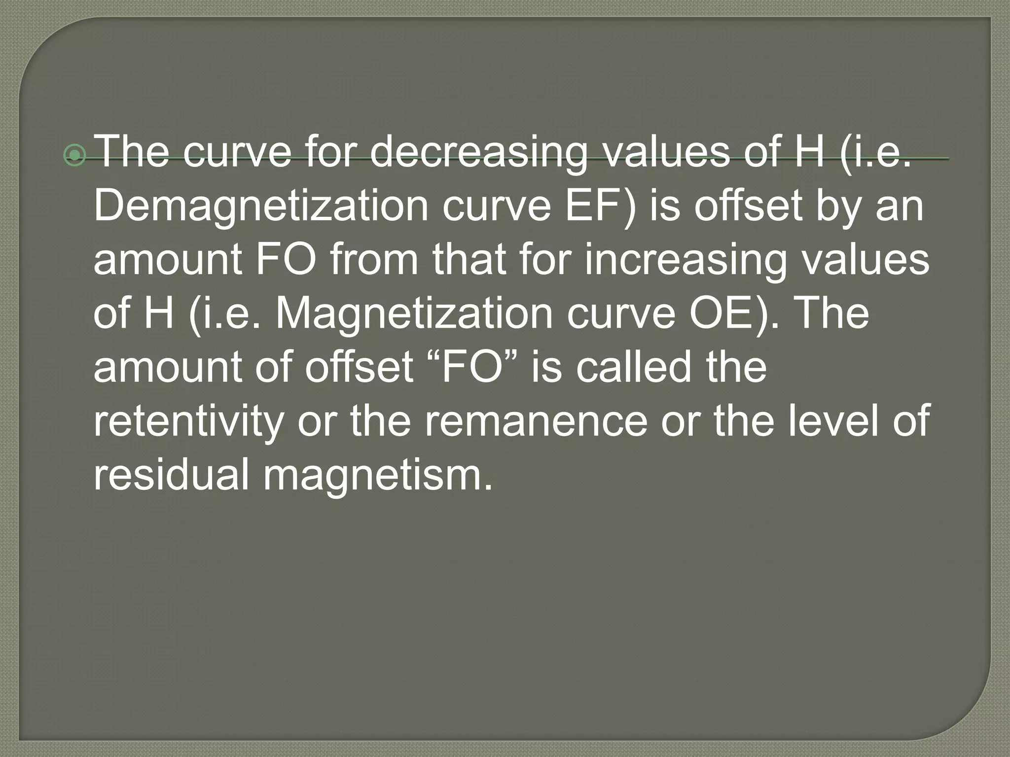 The curve for decreasing values of H (i.e.
Demagnetization curve EF) is offset by an
amount FO from that for increasing values
of H (i.e. Magnetization curve OE). The
amount of offset “FO” is called the
retentivity or the remanence or the level of
residual magnetism.
 