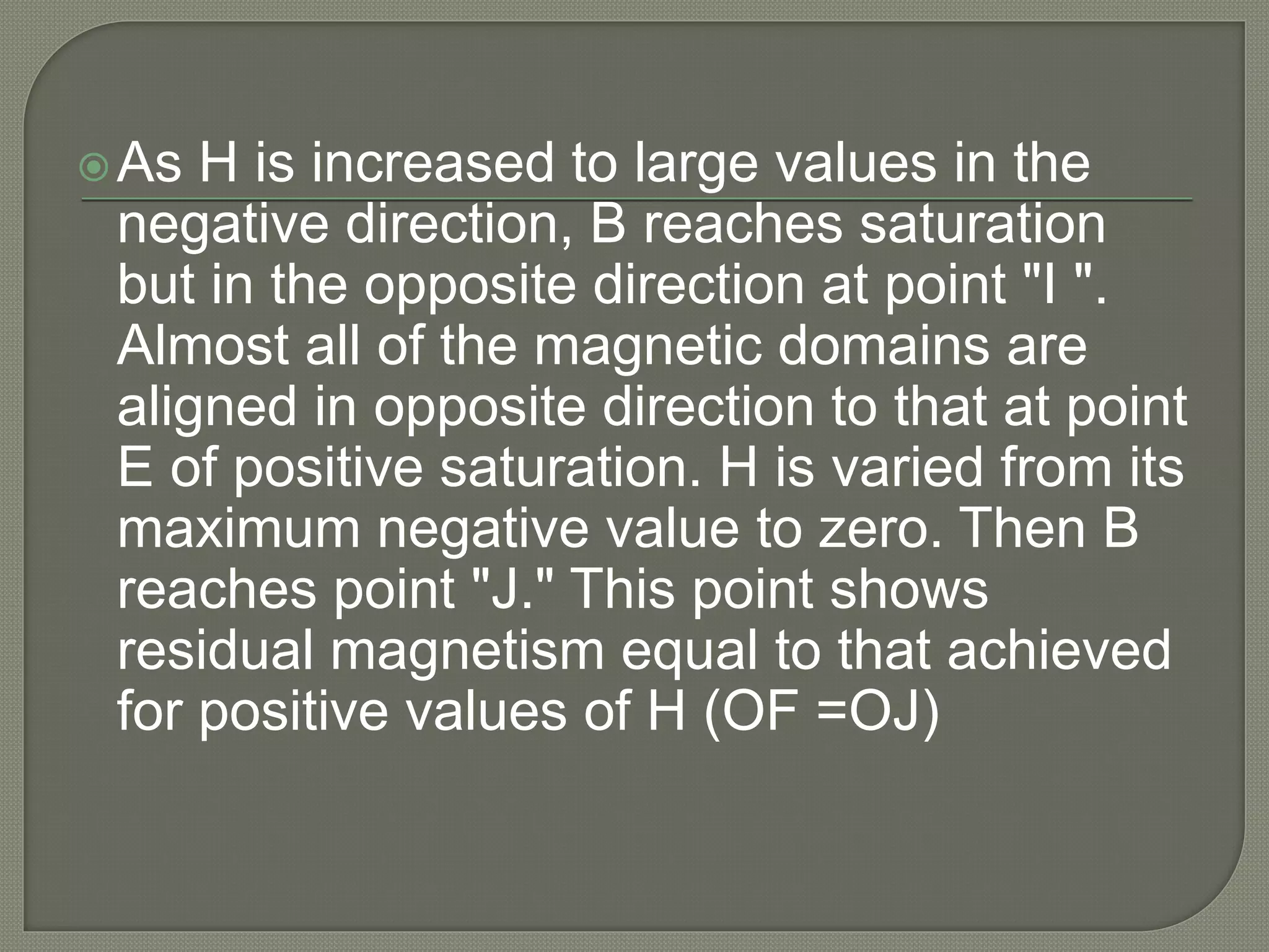 As H is increased to large values in the
negative direction, B reaches saturation
but in the opposite direction at point "I ".
Almost all of the magnetic domains are
aligned in opposite direction to that at point
E of positive saturation. H is varied from its
maximum negative value to zero. Then B
reaches point "J." This point shows
residual magnetism equal to that achieved
for positive values of H (OF =OJ)
 