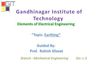 Elements of Electrical Engineering
“Topic: Earthing”
Guided By:
Prof. Rahish Silavat
Branch : Mechanical Engineering Div: L-3
 