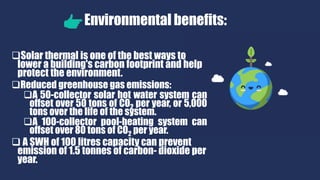 Environmental benefits:
Solar thermal is one of the best ways to
lower a building's carbon footprint and help
protect the environment.
Reduced greenhouse gas emissions:
A 50-collector solar hot water system can
offset over 50 tons of CO2 per year, or 5,000
tons over the life of the system.
A 100-collector pool-heating system can
offset over 80 tons of CO2 per year.
 A SWH of 100 litres capacity can prevent
emission of 1.5 tonnes of carbon- dioxide per
year.
 