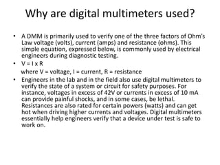 Why are digital multimeters used?
• A DMM is primarily used to verify one of the three factors of Ohm’s
Law voltage (volts), current (amps) and resistance (ohms). This
simple equation, expressed below, is commonly used by electrical
engineers during diagnostic testing.
• V = I x R
where V = voltage, I = current, R = resistance
• Engineers in the lab and in the field also use digital multimeters to
verify the state of a system or circuit for safety purposes. For
instance, voltages in excess of 42V or currents in excess of 10 mA
can provide painful shocks, and in some cases, be lethal.
Resistances are also rated for certain powers (watts) and can get
hot when driving higher currents and voltages. Digital multimeters
essentially help engineers verify that a device under test is safe to
work on.
 