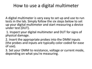 How to use a digital multimeter
A digital multimeter is very easy to set up and use to run
tests in the lab. Simply follow the six steps below to set
up your digital multimeter and start measuring a device
under test (DUT).
1. Inspect your digital multimeter and DUT for signs of
physical damage.
2. Insert the appropriate probes into the DMM inputs
(the probes and inputs are typically color coded for ease
of use).
3. Set your DMM to resistance, voltage or current mode,
depending on what you’re measuring.
 