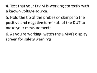 4. Test that your DMM is working correctly with
a known voltage source.
5. Hold the tip of the probes or clamps to the
positive and negative terminals of the DUT to
make your measurements.
6. As you’re working, watch the DMM’s display
screen for safety warnings.
 