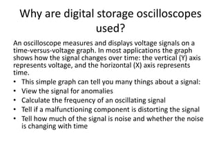 Why are digital storage oscilloscopes
used?
An oscilloscope measures and displays voltage signals on a
time-versus-voltage graph. In most applications the graph
shows how the signal changes over time: the vertical (Y) axis
represents voltage, and the horizontal (X) axis represents
time.
• This simple graph can tell you many things about a signal:
• View the signal for anomalies
• Calculate the frequency of an oscillating signal
• Tell if a malfunctioning component is distorting the signal
• Tell how much of the signal is noise and whether the noise
is changing with time
 