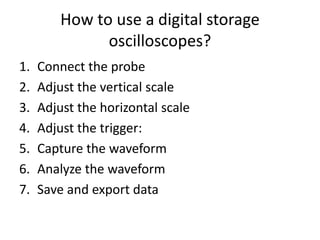 How to use a digital storage
oscilloscopes?
1. Connect the probe
2. Adjust the vertical scale
3. Adjust the horizontal scale
4. Adjust the trigger:
5. Capture the waveform
6. Analyze the waveform
7. Save and export data
 