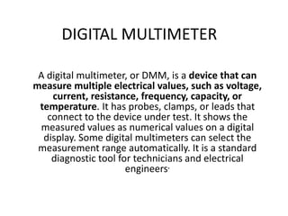 DIGITAL MULTIMETER
A digital multimeter, or DMM, is a device that can
measure multiple electrical values, such as voltage,
current, resistance, frequency, capacity, or
temperature. It has probes, clamps, or leads that
connect to the device under test. It shows the
measured values as numerical values on a digital
display. Some digital multimeters can select the
measurement range automatically. It is a standard
diagnostic tool for technicians and electrical
engineers.
 