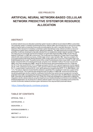 EEE PROJECTS
ARTIFICIAL NEURAL NETWORK-BASED CELLULAR
NETWORK PREDICTIVE SYSTEMFOR RESOURCE
ALLOCATION
ABSTRACT
A cellular network resource allocation predictive system based on artificial neural network (ANN) is presented.
The predictive system is capable ofpredicting the future network traffic volume/intensityin a cell and accurately
determining the optimum quantityof resources to be allocated to the cell to meetQoS demands.The main
objective of this research is to develop a predictive system thatdelivers to the network providers a resource
managementsystem thatis relatively simple,efficientand effective. The ANN based resource allocation
predictive model was developed using data collected from an established cellular network operator in Nigeria.
The data was pre-processed,trained and analysed using the Self-Organizing Map (SOM) and the Neural
Network Toolboxes in a MATLAB environment.The model was formulated as a 3-layer Feed-Forward ANN
network with seven predictors as inputs,a hidden layer and an output variable.After rigourous analysis,the
Conjugate Gradientwith Polak-Ribiere Restarts (CGP) configuration with 14 neurons in the hidden layer was
finally adopted as the model.The performance ofthe model in predicting the future mean traffic in each cell was
further compared with some existing techniques using the cross-validation method.The mean square error
(MSE) and mean average error (MAE) values for the techniques were respectivelyfound to be: single tree
(43.18, 3.70), tree boost(45.26,3.51), multilayer perceptron (44.83,3.81), general regression neural network
(35.35, 3.50), radial basis function (63.01,4.92),general method ofdata handling polynomial network (17616,
54.11), supportvector machine (40.43,3.20), gene expression programming (26.41,3.13),ANN Model (1.60,
1.31). The values obtained showed thatthe prediction capabilityof the developed model was superior to the
existing techniques.The model was then tested through simulation in a MATLAB environmentand the test
results ploughed back into the model for modification and further finer performance improvement.Using the
predicted mean traffic and applying the blocking probabilityas a QoS parameter,the ANN Model computes the
traffic channel(s) to be allocated to each cell. Finally, the model was packaged as an Application software for
integration into the cellular network using the Graphical User Interface DevelopmentEnvironment(GUIDE). The
developed Application can fit easilyinto a cellular network system and it was successfullyused to predict the
number ofchannels needed to service a given cell based on the required QoS parameter values.
https://takeoffprojects.com/eee-projects
TABLE OF CONTENTS
APPROVAL PAGE.. ii
CERTIFICATION.. iii
DEDICATION.. iv
ACKNOWLEDGEMENTS. v
ABSTRACT. vi
TABLE OF CONTENTS. vii
 