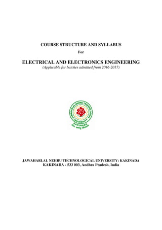 COURSE STRUCTURE AND SYLLABUS
For
ELECTRICAL AND ELECTRONICS ENGINEERING
(Applicable for batches admitted from 2016-2017)
JAWAHARLAL NEHRU TECHNOLOGICAL UNIVERSITY: KAKINADA
KAKINADA - 533 003, Andhra Pradesh, India
 