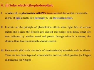 I. A solar cell, or photovoltaic cell (PV), is an electrical device that converts the
energy of light directly into electricity by the photovoltaic effect.
II. It works on the principle of photoelectric effect- when light falls on certain
metals like silicon, the electron gets excited and escape from metal, which are
then collected by another metal and passed through wires in a stream; the
electron flow thus constitutes the electric current.
III. Photovoltaic (PV) cells are made of semiconducting materials such as silicon.
There are two basic types of semiconductor material, called positive (or P type)
and negative (or N type).
4. (i) Solar electricity-photovoltaic
 