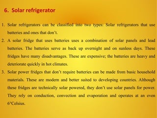 6. Solar refrigerator
1. Solar refrigerators can be classified into two types: Solar refrigerators that use
batteries and ones that don’t.
2. A solar fridge that uses batteries uses a combination of solar panels and lead
batteries. The batteries serve as back up overnight and on sunless days. These
fridges have many disadvantages. These are expensive; the batteries are heavy and
deteriorate quickly in hot climates.
3. Solar power fridges that don’t require batteries can be made from basic household
materials. These are modern and better suited to developing countries. Although
these fridges are technically solar powered, they don’t use solar panels for power.
They rely on conduction, convection and evaporation and operates at an even
6°Celsius.
 
