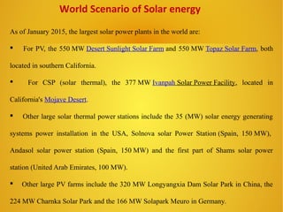 World Scenario of Solar energy
As of January 2015, the largest solar power plants in the world are:
 For PV, the 550 MW Desert Sunlight Solar Farm and 550 MW Topaz Solar Farm, both
located in southern California.
 For CSP (solar thermal), the 377 MW Ivanpah Solar Power Facility, located in
California's Mojave Desert.
 Other large solar thermal power stations include the 35 (MW) solar energy generating
systems power installation in the USA, Solnova solar Power Station (Spain, 150 MW),
Andasol solar power station (Spain, 150 MW) and the first part of Shams solar power
station (United Arab Emirates, 100 MW).
 Other large PV farms include the 320 MW Longyangxia Dam Solar Park in China, the
224 MW Charnka Solar Park and the 166 MW Solapark Meuro in Germany.
 