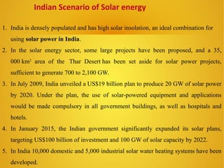 1. India is densely populated and has high solar insolation, an ideal combination for
using solar power in India.
2. In the solar energy sector, some large projects have been proposed, and a 35,
000 km2
area of the Thar Desert has been set aside for solar power projects,
sufficient to generate 700 to 2,100 GW.
3. In July 2009, India unveiled a US$19 billion plan to produce 20 GW of solar power
by 2020. Under the plan, the use of solar-powered equipment and applications
would be made compulsory in all government buildings, as well as hospitals and
hotels.
4. In January 2015, the Indian government significantly expanded its solar plans,
targeting US$100 billion of investment and 100 GW of solar capacity by 2022.
5. In India 10,000 domestic and 5,000 industrial solar water heating systems have been
developed.
Indian Scenario of Solar energy
 