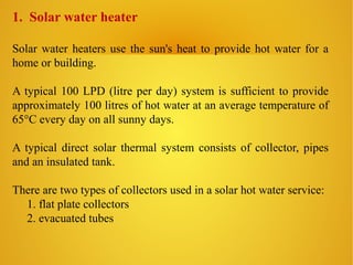 1. Solar water heater
Solar water heaters use the sun's heat to provide hot water for a
home or building.
A typical 100 LPD (litre per day) system is sufficient to provide
approximately 100 litres of hot water at an average temperature of
65°C every day on all sunny days.
A typical direct solar thermal system consists of collector, pipes
and an insulated tank.
There are two types of collectors used in a solar hot water service:
1. flat plate collectors
2. evacuated tubes
 