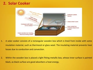 2. Solar Cooker
1. A solar cooker consists of a rectangular wooden box which is lined from inside with some
insulation material, such as thermocol or glass wool. The insulating material prevents heat
losses due to conduction and convection.
2. Within the wooden box is placed a light fitting metallic box, whose inner surface is painted
black, as black surface are good absorbers a heat energy.
 