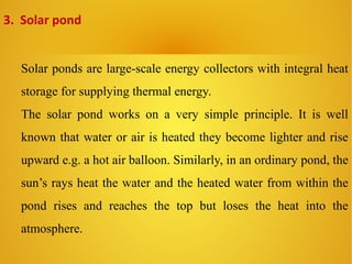 Solar ponds are large-scale energy collectors with integral heat
storage for supplying thermal energy.
The solar pond works on a very simple principle. It is well
known that water or air is heated they become lighter and rise
upward e.g. a hot air balloon. Similarly, in an ordinary pond, the
sun’s rays heat the water and the heated water from within the
pond rises and reaches the top but loses the heat into the
atmosphere.
3. Solar pond
 
