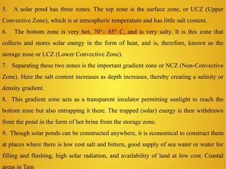 5. A solar pond has three zones. The top zone is the surface zone, or UCZ (Upper
Convective Zone), which is at atmospheric temperature and has little salt content.
6. The bottom zone is very hot, 70°– 85° C, and is very salty. It is this zone that
collects and stores solar energy in the form of heat, and is, therefore, known as the
storage zone or LCZ (Lower Convective Zone).
7. Separating these two zones is the important gradient zone or NCZ (Non-Convective
Zone). Here the salt content increases as depth increases, thereby creating a salinity or
density gradient.
8. This gradient zone acts as a transparent insulator permitting sunlight to reach the
bottom zone but also entrapping it there. The trapped (solar) energy is then withdrawn
from the pond in the form of hot brine from the storage zone.
9. Though solar ponds can be constructed anywhere, it is economical to construct them
at places where there is low cost salt and bittern, good supply of sea water or water for
filling and flushing, high solar radiation, and availability of land at low cost. Coastal
areas in Tam
 