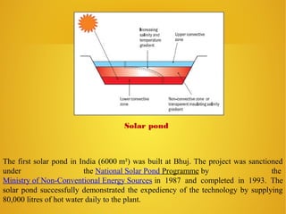 The first solar pond in India (6000 m²) was built at Bhuj. The project was sanctioned
under the National Solar Pond Programme by the
Ministry of Non-Conventional Energy Sources in 1987 and completed in 1993. The
solar pond successfully demonstrated the expediency of the technology by supplying
80,000 litres of hot water daily to the plant.
Solar pond
 