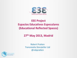 EEE Project
Espacios Educativos Especulares
(Educational Reflected Spaces)
27th May 2013, Madrid
Robert Pratten
Transmedia Storyteller Ltd
@robpratten
 