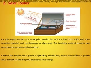 of the box is attached a plane mirror with help of clamp. The plane mirror can be adjusted at an angle is that the solar energy cou
and it is turned towards the sun, so that solar radiation enters it directly. The angle of solar reflector is also adjusted so that more
2. Solar Cooker
1.A solar cooker consists of a rectangular wooden box which is lined from inside with some
insulation material, such as thermocol or glass wool. The insulating material prevents heat
losses due to conduction and convection.
1.Within the wooden box is placed a light fitting metallic box, whose inner surface is painted
black, as black surface are good absorbers a heat energy.
 