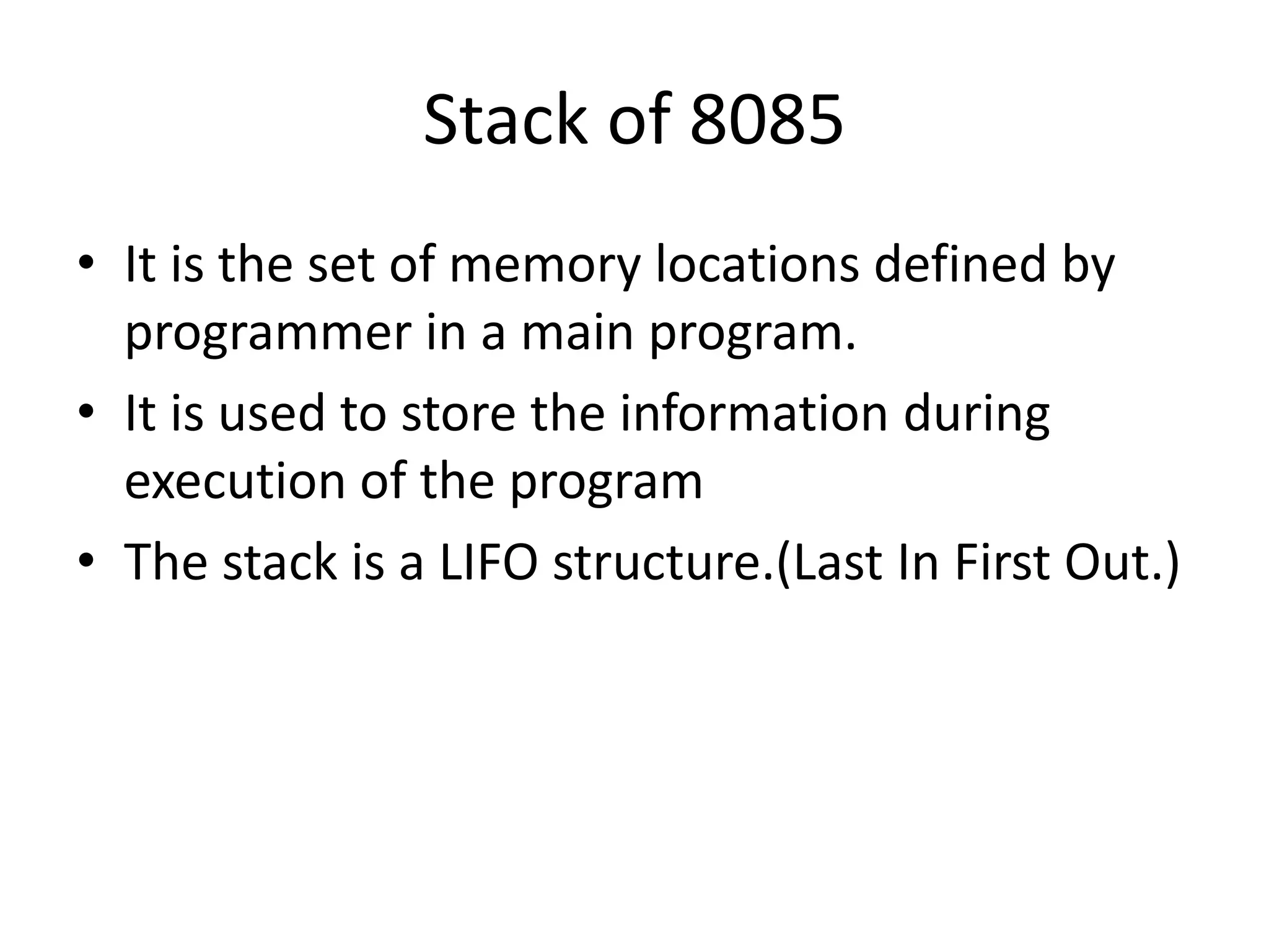 Stack of 8085
• It is the set of memory locations defined by
programmer in a main program.
• It is used to store the information during
execution of the program
• The stack is a LIFO structure.(Last In First Out.)
 
