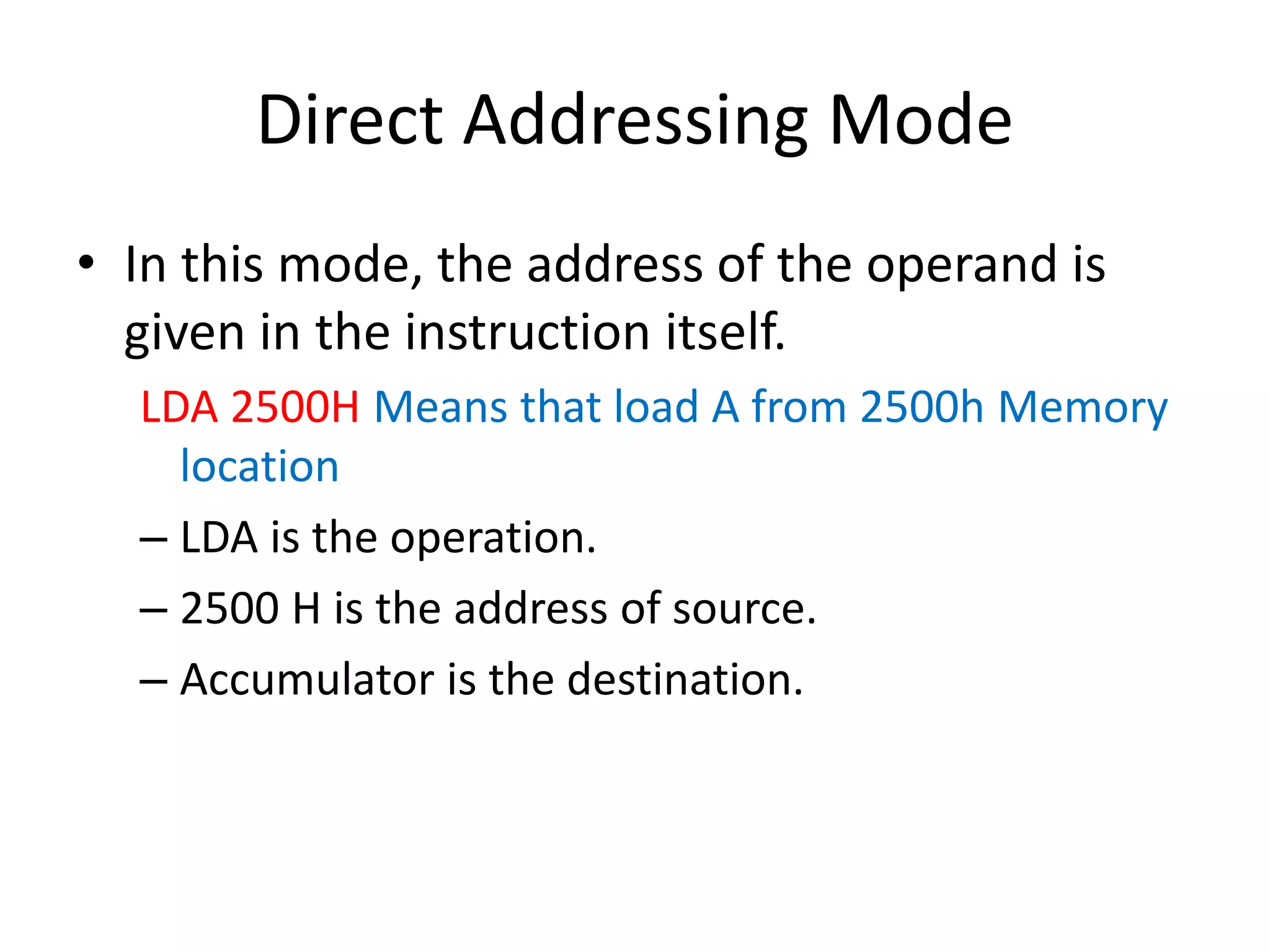 Direct Addressing Mode
• In this mode, the address of the operand is
given in the instruction itself.
LDA 2500H Means that load A from 2500h Memory
location
– LDA is the operation.
– 2500 H is the address of source.
– Accumulator is the destination.
 