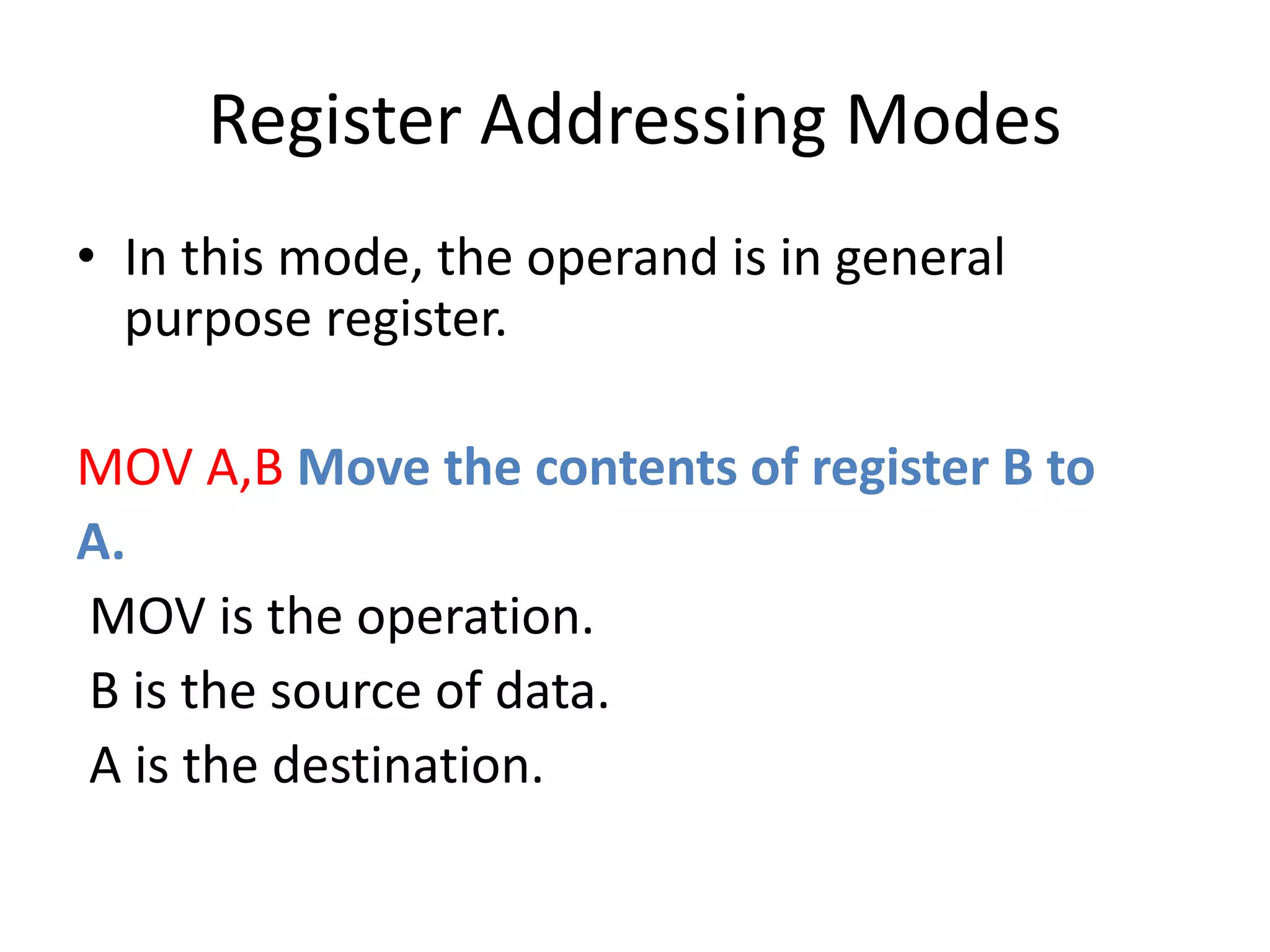 Register Addressing Modes
• In this mode, the operand is in general
purpose register.
MOV A,B Move the contents of register B to
A.
MOV is the operation.
B is the source of data.
A is the destination.
 
