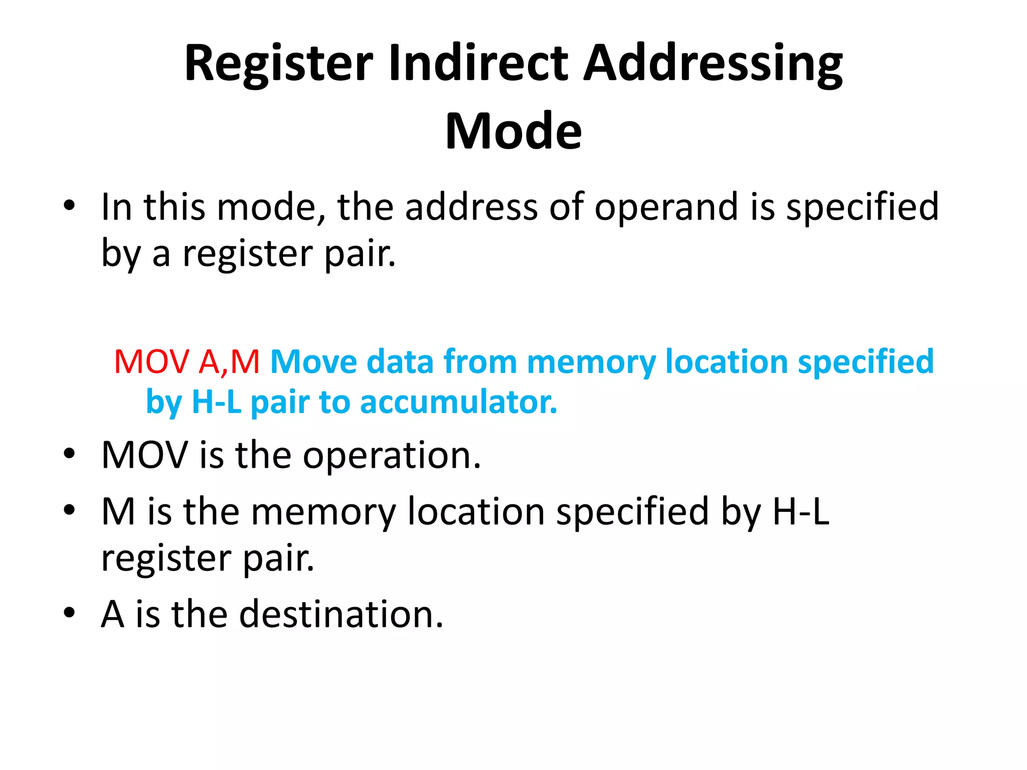 Register Indirect Addressing
Mode
• In this mode, the address of operand is specified
by a register pair.
MOV A,M Move data from memory location specified
by H-L pair to accumulator.
• MOV is the operation.
• M is the memory location specified by H-L
register pair.
• A is the destination.
 