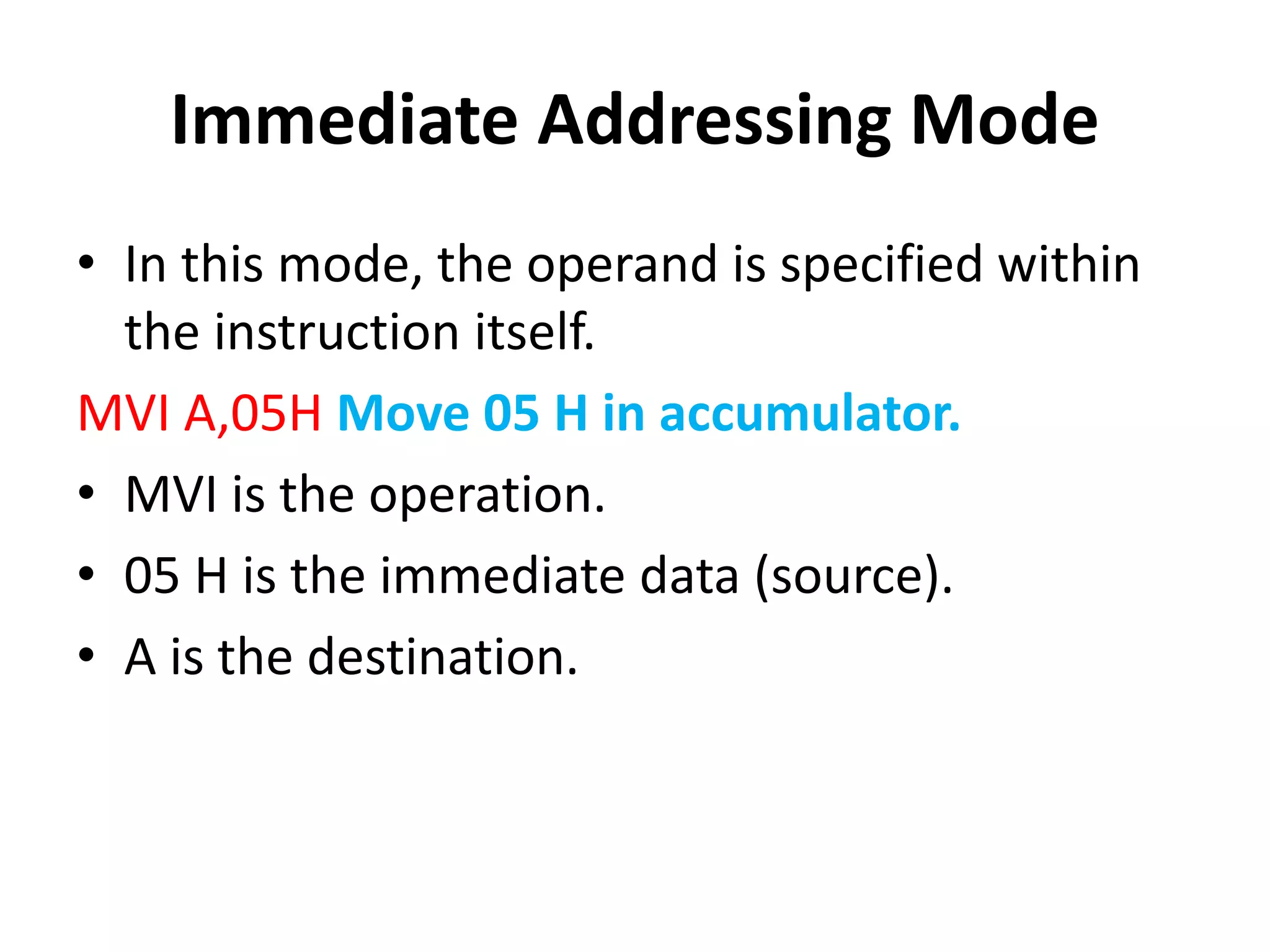 Immediate Addressing Mode
• In this mode, the operand is specified within
the instruction itself.
MVI A,05H Move 05 H in accumulator.
• MVI is the operation.
• 05 H is the immediate data (source).
• A is the destination.
 