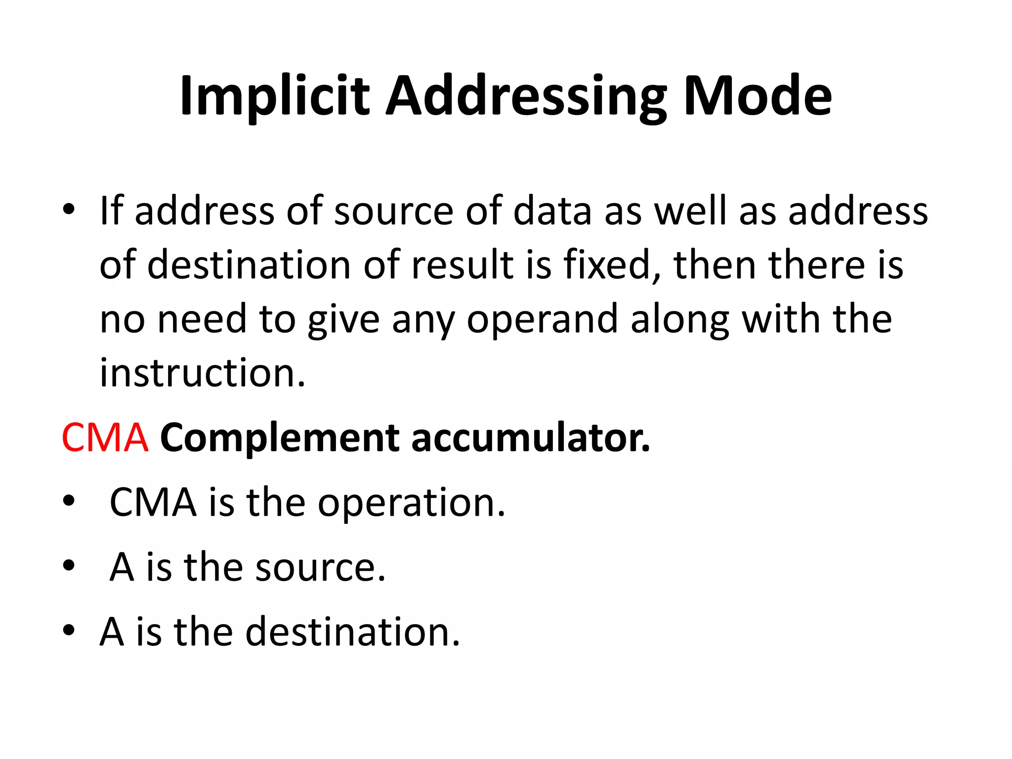 Implicit Addressing Mode
• If address of source of data as well as address
of destination of result is fixed, then there is
no need to give any operand along with the
instruction.
CMA Complement accumulator.
• CMA is the operation.
• A is the source.
• A is the destination.
 