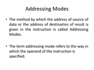 Addressing Modes
• The method by which the address of source of
data or the address of destination of result is
given in the instruction is called Addressing
Modes.
• The term addressing mode refers to the way in
which the operand of the instruction is
specified.
 