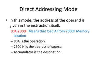 Direct Addressing Mode
• In this mode, the address of the operand is
given in the instruction itself.
LDA 2500H Means that...