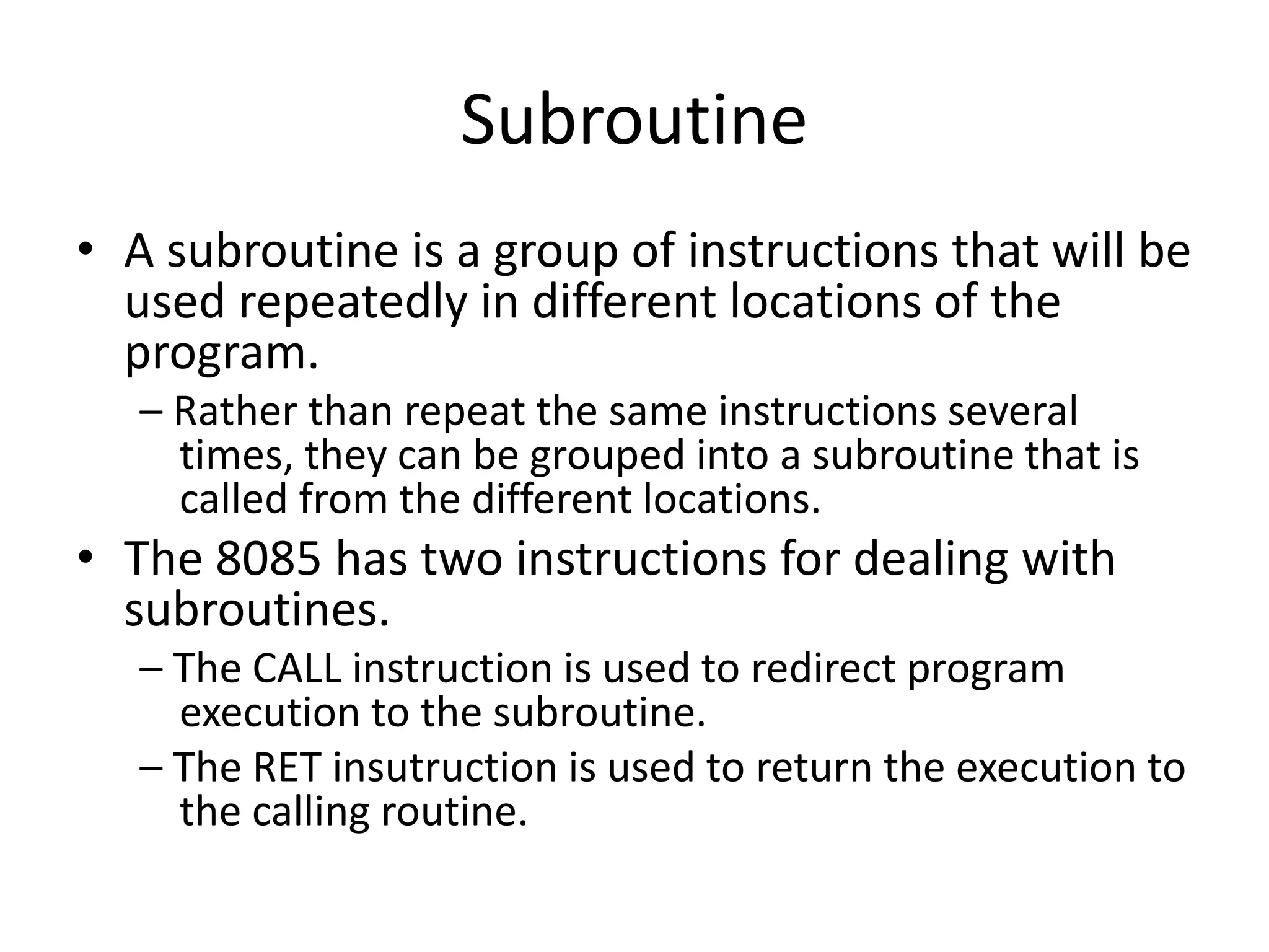 Subroutine
• A subroutine is a group of instructions that will be
used repeatedly in different locations of the
program.
– Rather than repeat the same instructions several
times, they can be grouped into a subroutine that is
called from the different locations.
• The 8085 has two instructions for dealing with
subroutines.
– The CALL instruction is used to redirect program
execution to the subroutine.
– The RET insutruction is used to return the execution to
the calling routine.