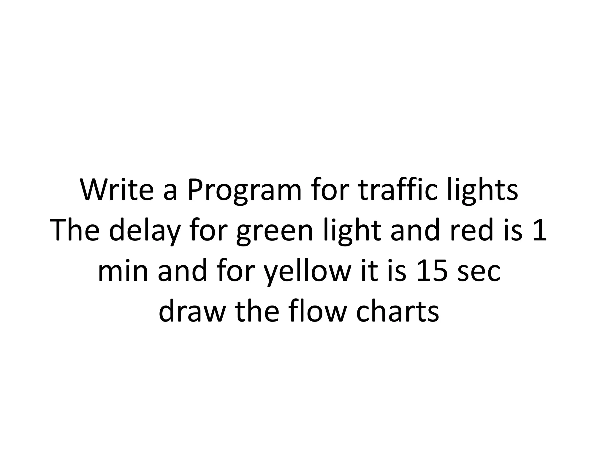 Write a Program for traffic lights
The delay for green light and red is 1
min and for yellow it is 15 sec
draw the flow charts