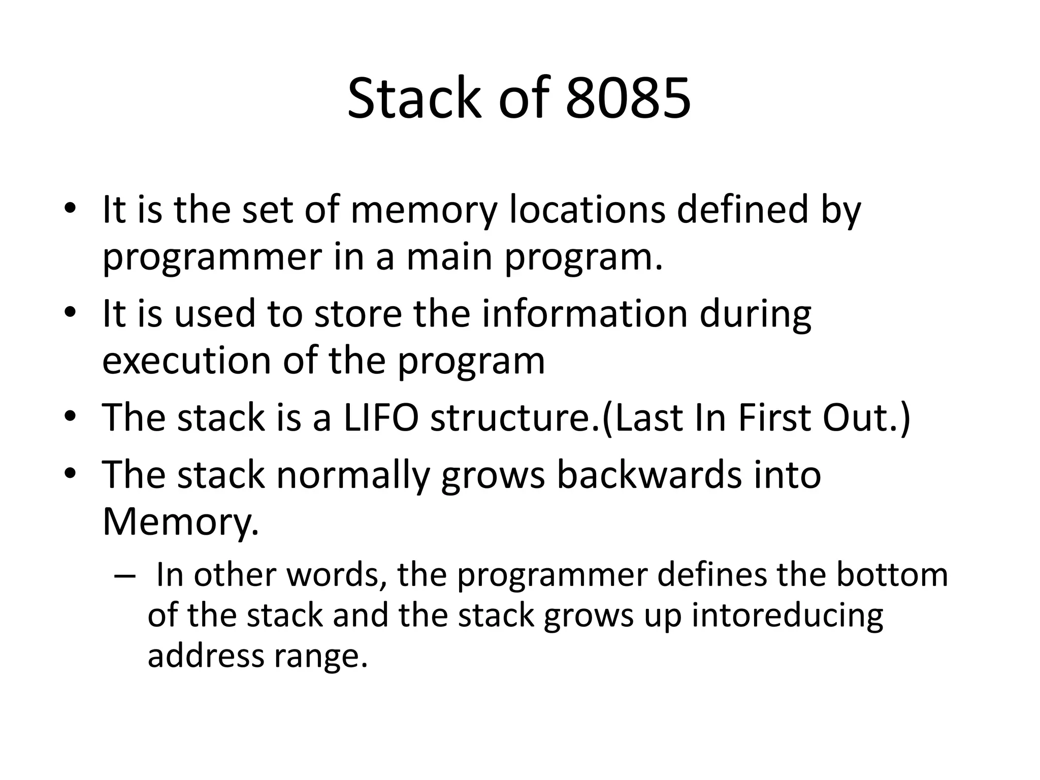 Stack of 8085
• It is the set of memory locations defined by
programmer in a main program.
• It is used to store the information during
execution of the program
• The stack is a LIFO structure.(Last In First Out.)
• The stack normally grows backwards into
Memory.
– In other words, the programmer defines the bottom
of the stack and the stack grows up intoreducing
address range.