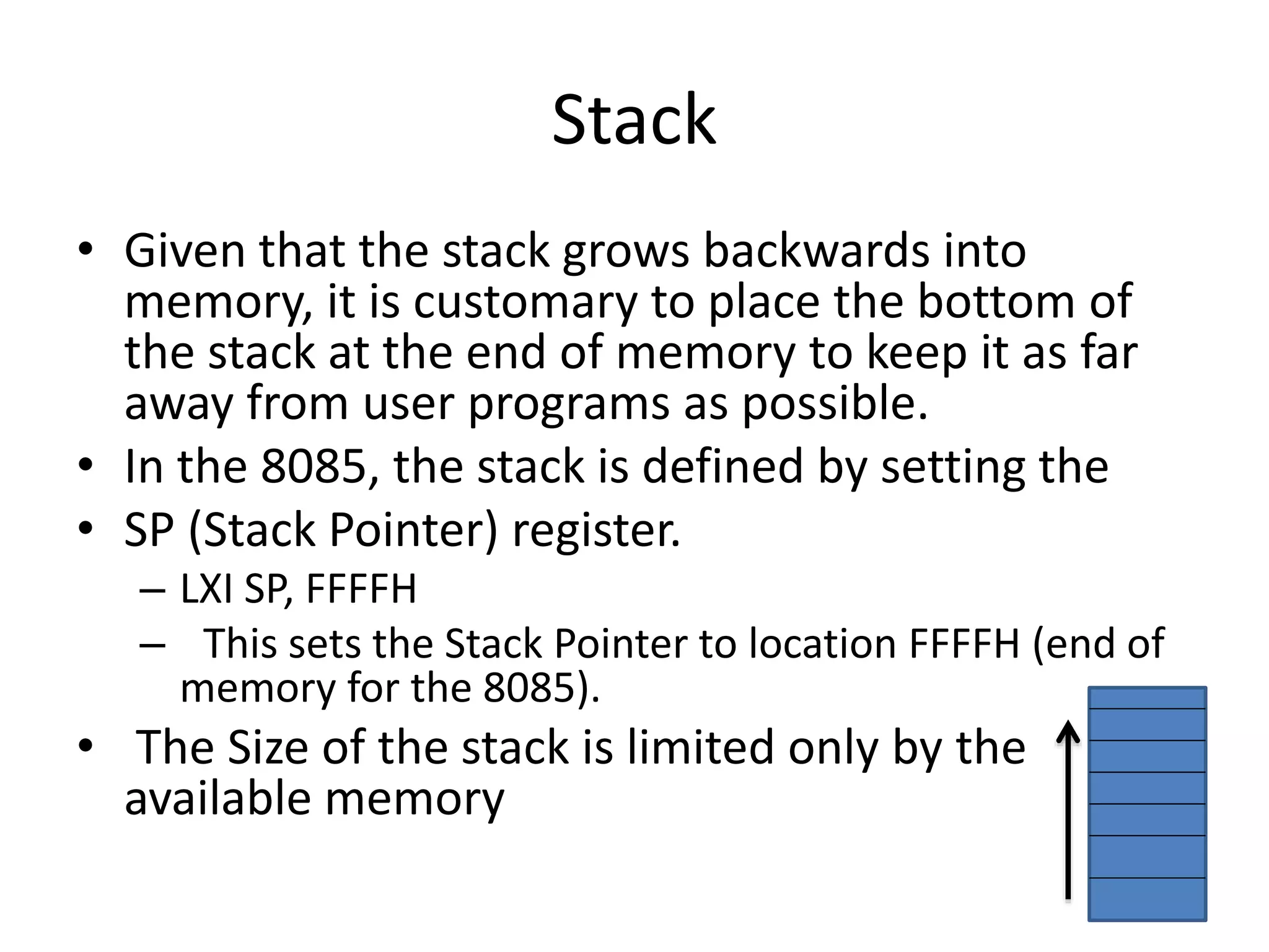 Stack
• Given that the stack grows backwards into
memory, it is customary to place the bottom of
the stack at the end of memory to keep it as far
away from user programs as possible.
• In the 8085, the stack is defined by setting the
• SP (Stack Pointer) register.
– LXI SP, FFFFH
– This sets the Stack Pointer to location FFFFH (end of
memory for the 8085).
• The Size of the stack is limited only by the
available memory