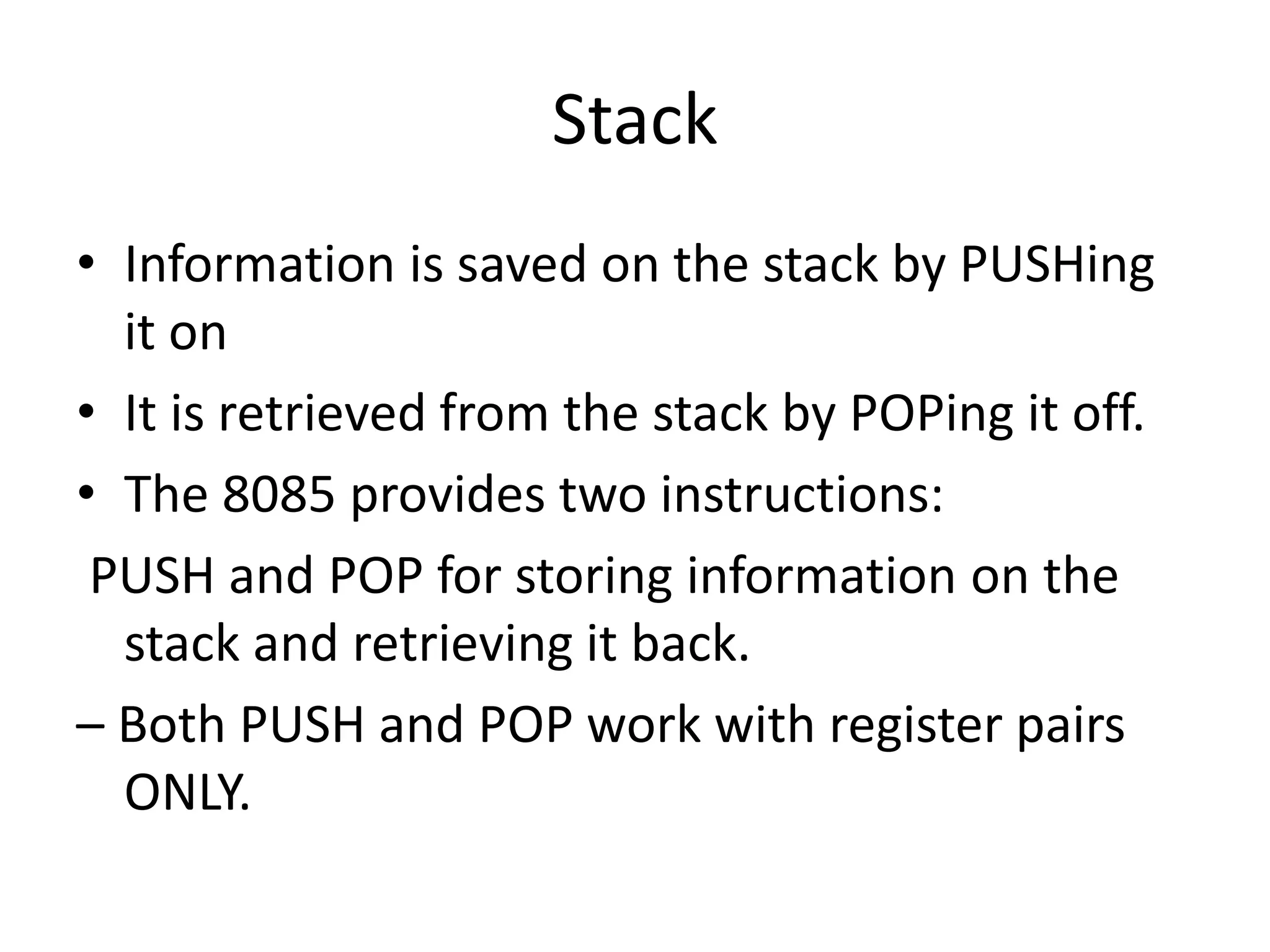 Stack
• Information is saved on the stack by PUSHing
it on
• It is retrieved from the stack by POPing it off.
• The 8085 provides two instructions:
PUSH and POP for storing information on the
stack and retrieving it back.
– Both PUSH and POP work with register pairs
ONLY.