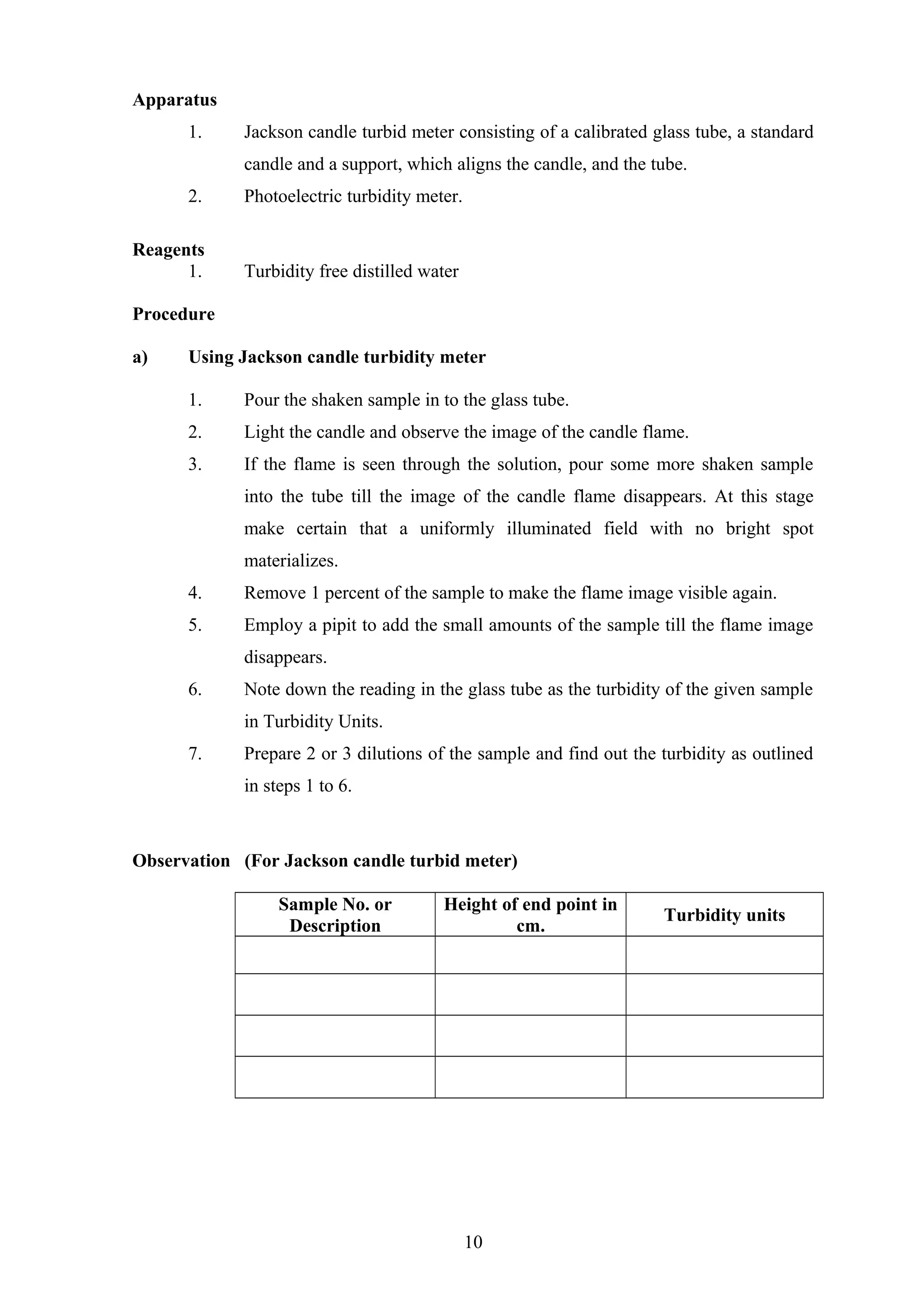 Apparatus
1. Jackson candle turbid meter consisting of a calibrated glass tube, a standard
candle and a support, which aligns the candle, and the tube.
2. Photoelectric turbidity meter.
Reagents
1. Turbidity free distilled water
Procedure
a) Using Jackson candle turbidity meter
1. Pour the shaken sample in to the glass tube.
2. Light the candle and observe the image of the candle flame.
3. If the flame is seen through the solution, pour some more shaken sample
into the tube till the image of the candle flame disappears. At this stage
make certain that a uniformly illuminated field with no bright spot
materializes.
4. Remove 1 percent of the sample to make the flame image visible again.
5. Employ a pipit to add the small amounts of the sample till the flame image
disappears.
6. Note down the reading in the glass tube as the turbidity of the given sample
in Turbidity Units.
7. Prepare 2 or 3 dilutions of the sample and find out the turbidity as outlined
in steps 1 to 6.
Observation (For Jackson candle turbid meter)
Sample No. or
Description
Height of end point in
cm.
Turbidity units
10
 