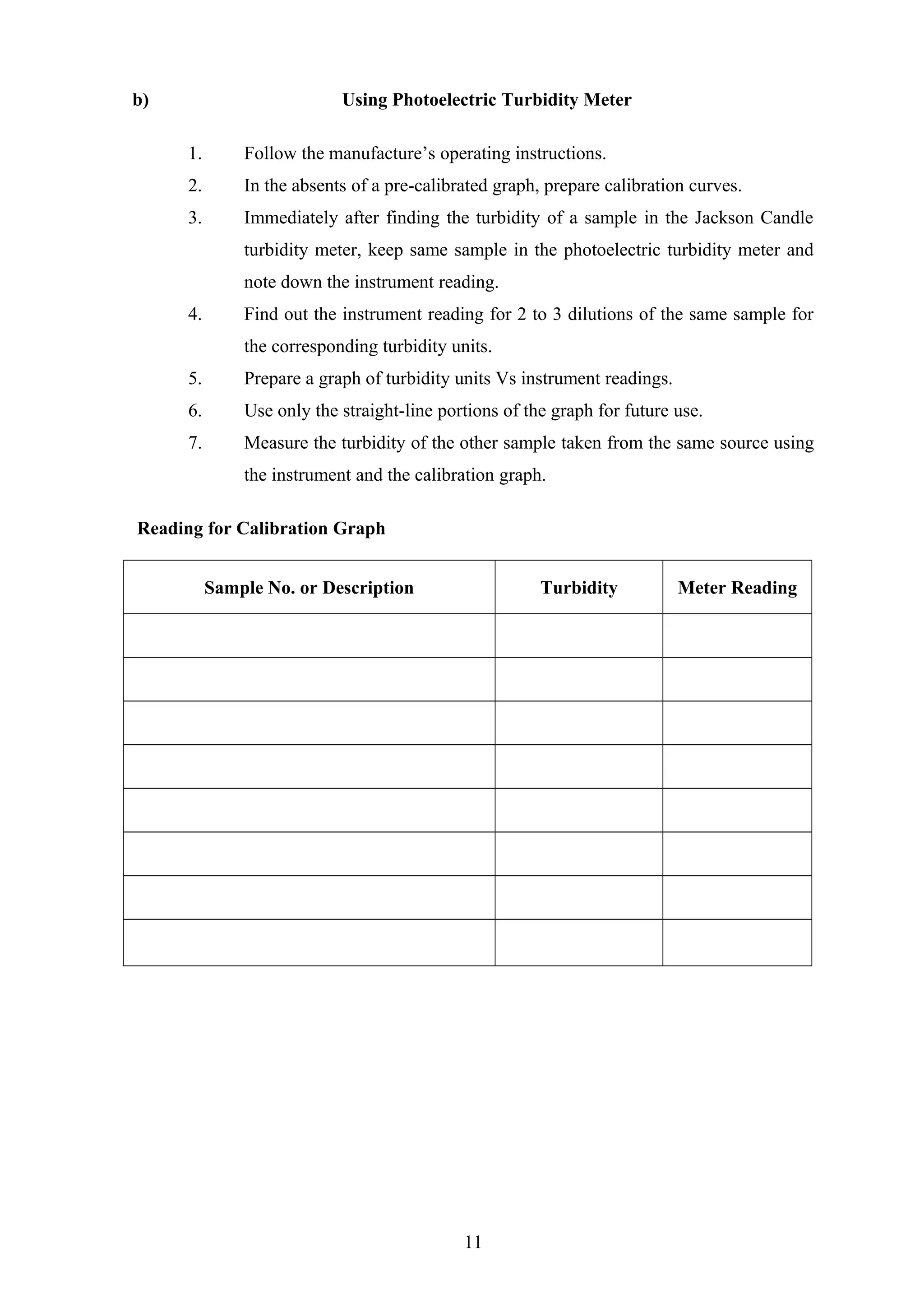 b) Using Photoelectric Turbidity Meter
1. Follow the manufacture’s operating instructions.
2. In the absents of a pre-calibrated graph, prepare calibration curves.
3. Immediately after finding the turbidity of a sample in the Jackson Candle
turbidity meter, keep same sample in the photoelectric turbidity meter and
note down the instrument reading.
4. Find out the instrument reading for 2 to 3 dilutions of the same sample for
the corresponding turbidity units.
5. Prepare a graph of turbidity units Vs instrument readings.
6. Use only the straight-line portions of the graph for future use.
7. Measure the turbidity of the other sample taken from the same source using
the instrument and the calibration graph.
Reading for Calibration Graph
Sample No. or Description Turbidity Meter Reading
11
 