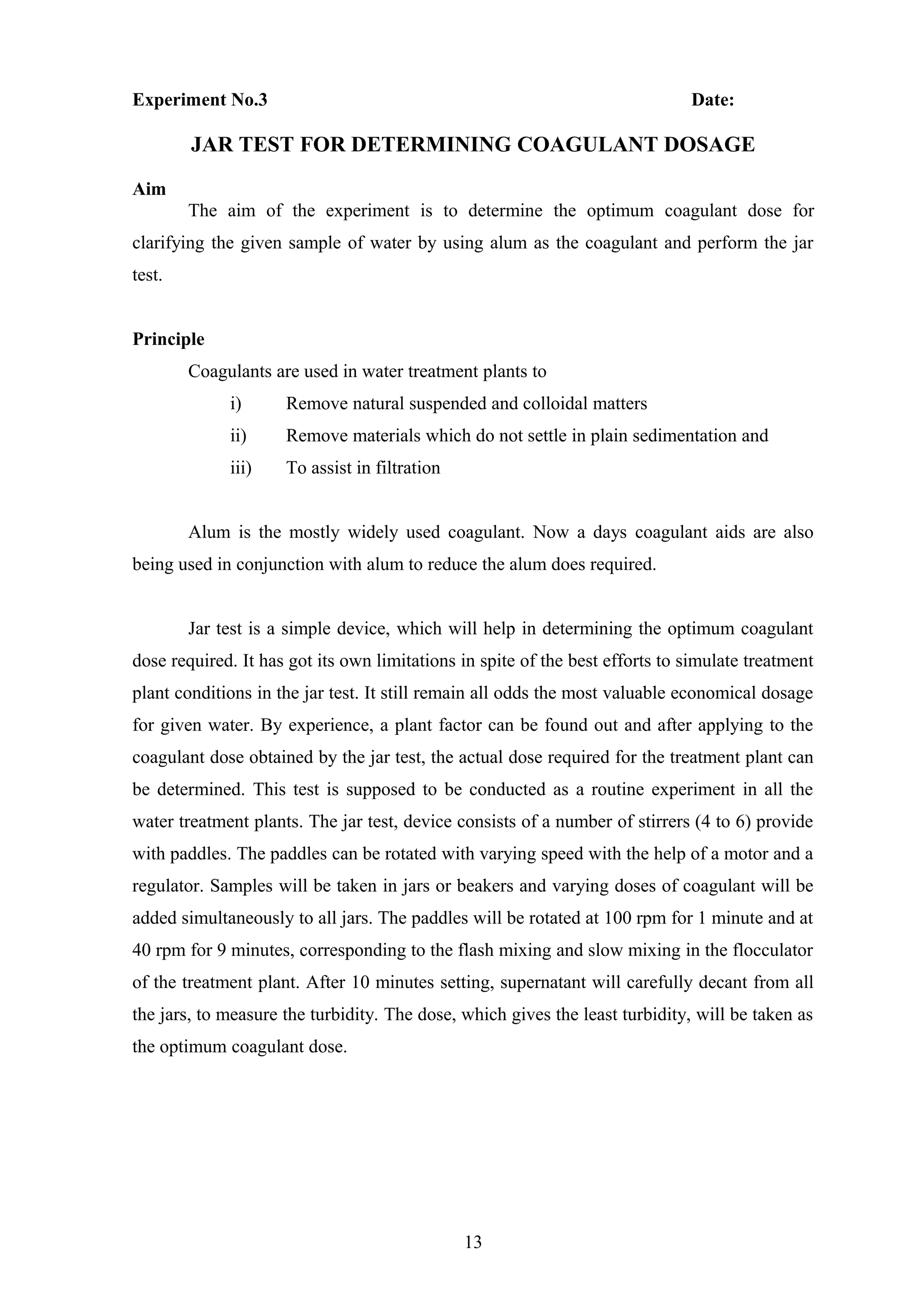 Experiment No.3 Date:
JAR TEST FOR DETERMINING COAGULANT DOSAGE
Aim
The aim of the experiment is to determine the optimum coagulant dose for
clarifying the given sample of water by using alum as the coagulant and perform the jar
test.
Principle
Coagulants are used in water treatment plants to
i) Remove natural suspended and colloidal matters
ii) Remove materials which do not settle in plain sedimentation and
iii) To assist in filtration
Alum is the mostly widely used coagulant. Now a days coagulant aids are also
being used in conjunction with alum to reduce the alum does required.
Jar test is a simple device, which will help in determining the optimum coagulant
dose required. It has got its own limitations in spite of the best efforts to simulate treatment
plant conditions in the jar test. It still remain all odds the most valuable economical dosage
for given water. By experience, a plant factor can be found out and after applying to the
coagulant dose obtained by the jar test, the actual dose required for the treatment plant can
be determined. This test is supposed to be conducted as a routine experiment in all the
water treatment plants. The jar test, device consists of a number of stirrers (4 to 6) provide
with paddles. The paddles can be rotated with varying speed with the help of a motor and a
regulator. Samples will be taken in jars or beakers and varying doses of coagulant will be
added simultaneously to all jars. The paddles will be rotated at 100 rpm for 1 minute and at
40 rpm for 9 minutes, corresponding to the flash mixing and slow mixing in the flocculator
of the treatment plant. After 10 minutes setting, supernatant will carefully decant from all
the jars, to measure the turbidity. The dose, which gives the least turbidity, will be taken as
the optimum coagulant dose.
13
 