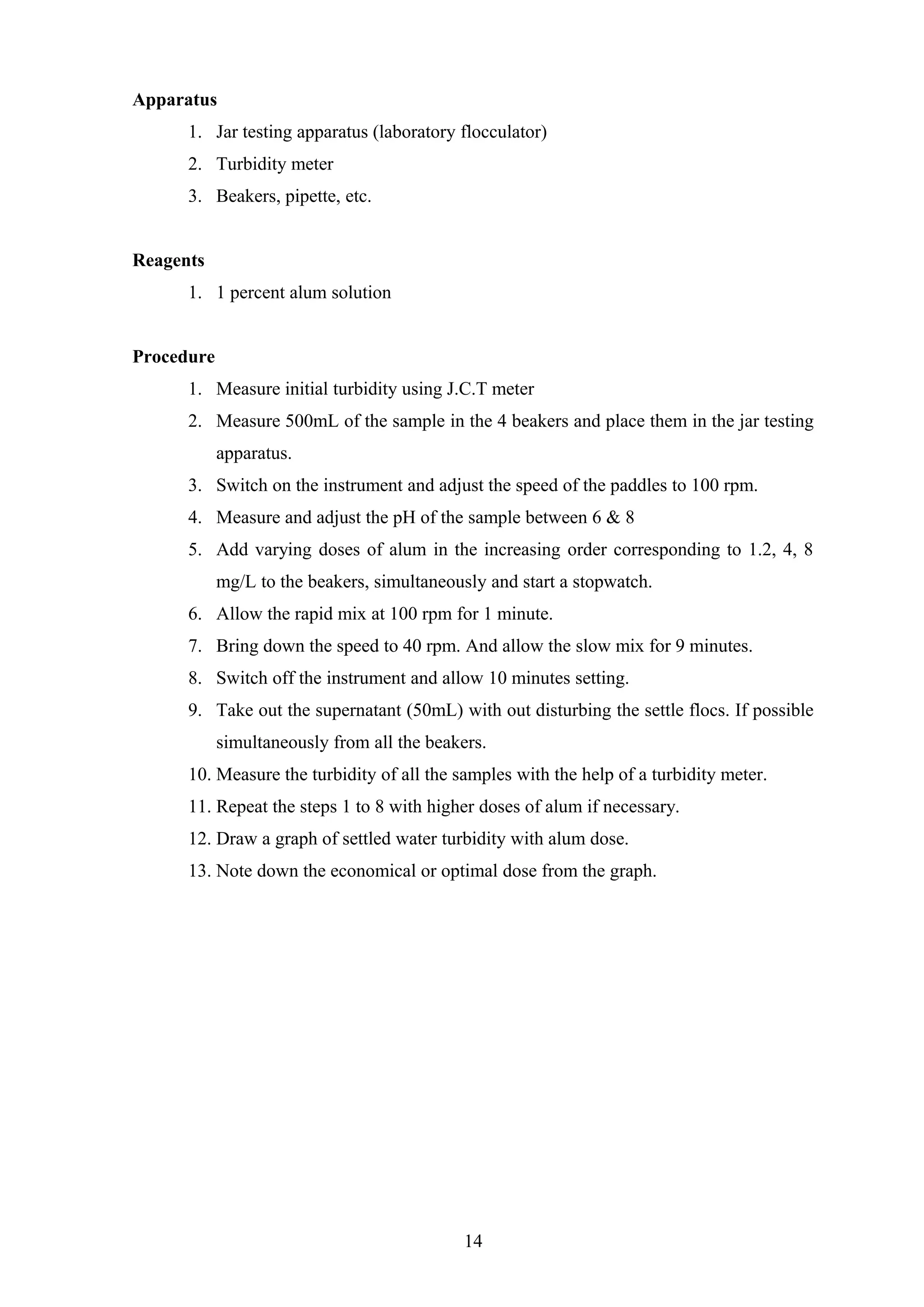 Apparatus
1. Jar testing apparatus (laboratory flocculator)
2. Turbidity meter
3. Beakers, pipette, etc.
Reagents
1. 1 percent alum solution
Procedure
1. Measure initial turbidity using J.C.T meter
2. Measure 500mL of the sample in the 4 beakers and place them in the jar testing
apparatus.
3. Switch on the instrument and adjust the speed of the paddles to 100 rpm.
4. Measure and adjust the pH of the sample between 6 & 8
5. Add varying doses of alum in the increasing order corresponding to 1.2, 4, 8
mg/L to the beakers, simultaneously and start a stopwatch.
6. Allow the rapid mix at 100 rpm for 1 minute.
7. Bring down the speed to 40 rpm. And allow the slow mix for 9 minutes.
8. Switch off the instrument and allow 10 minutes setting.
9. Take out the supernatant (50mL) with out disturbing the settle flocs. If possible
simultaneously from all the beakers.
10. Measure the turbidity of all the samples with the help of a turbidity meter.
11. Repeat the steps 1 to 8 with higher doses of alum if necessary.
12. Draw a graph of settled water turbidity with alum dose.
13. Note down the economical or optimal dose from the graph.
14
 