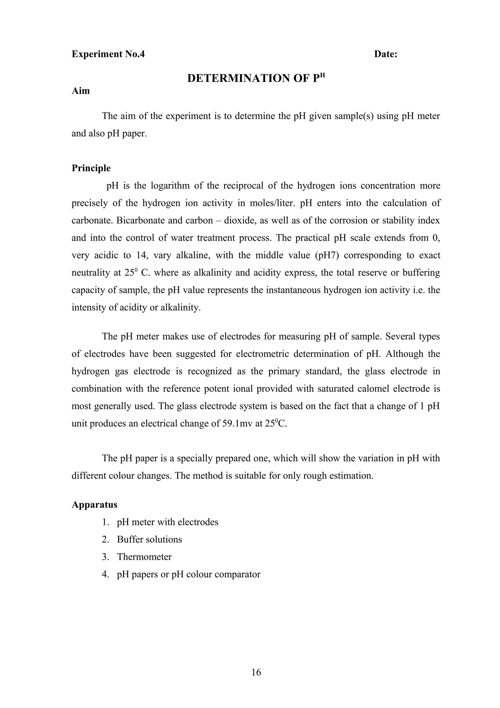 Experiment No.4 Date:
DETERMINATION OF PH
Aim
The aim of the experiment is to determine the pH given sample(s) using pH meter
and also pH paper.
Principle
pH is the logarithm of the reciprocal of the hydrogen ions concentration more
precisely of the hydrogen ion activity in moles/liter. pH enters into the calculation of
carbonate. Bicarbonate and carbon – dioxide, as well as of the corrosion or stability index
and into the control of water treatment process. The practical pH scale extends from 0,
very acidic to 14, vary alkaline, with the middle value (pH7) corresponding to exact
neutrality at 250
C. where as alkalinity and acidity express, the total reserve or buffering
capacity of sample, the pH value represents the instantaneous hydrogen ion activity i.e. the
intensity of acidity or alkalinity.
The pH meter makes use of electrodes for measuring pH of sample. Several types
of electrodes have been suggested for electrometric determination of pH. Although the
hydrogen gas electrode is recognized as the primary standard, the glass electrode in
combination with the reference potent ional provided with saturated calomel electrode is
most generally used. The glass electrode system is based on the fact that a change of 1 pH
unit produces an electrical change of 59.1mv at 250
C.
The pH paper is a specially prepared one, which will show the variation in pH with
different colour changes. The method is suitable for only rough estimation.
Apparatus
1. pH meter with electrodes
2. Buffer solutions
3. Thermometer
4. pH papers or pH colour comparator
16
 