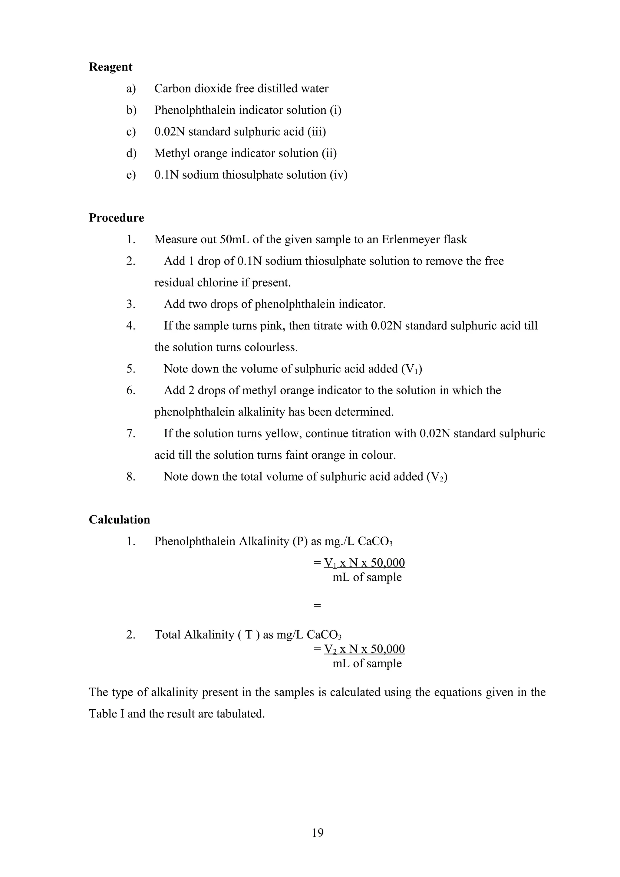 Reagent
a) Carbon dioxide free distilled water
b) Phenolphthalein indicator solution (i)
c) 0.02N standard sulphuric acid (iii)
d) Methyl orange indicator solution (ii)
e) 0.1N sodium thiosulphate solution (iv)
Procedure
1. Measure out 50mL of the given sample to an Erlenmeyer flask
2. Add 1 drop of 0.1N sodium thiosulphate solution to remove the free
residual chlorine if present.
3. Add two drops of phenolphthalein indicator.
4. If the sample turns pink, then titrate with 0.02N standard sulphuric acid till
the solution turns colourless.
5. Note down the volume of sulphuric acid added (V1)
6. Add 2 drops of methyl orange indicator to the solution in which the
phenolphthalein alkalinity has been determined.
7. If the solution turns yellow, continue titration with 0.02N standard sulphuric
acid till the solution turns faint orange in colour.
8. Note down the total volume of sulphuric acid added (V2)
Calculation
1. Phenolphthalein Alkalinity (P) as mg./L CaCO3
= V1 x N x 50,000
mL of sample
=
2. Total Alkalinity ( T ) as mg/L CaCO3
= V2 x N x 50,000
mL of sample
The type of alkalinity present in the samples is calculated using the equations given in the
Table I and the result are tabulated.
19
 