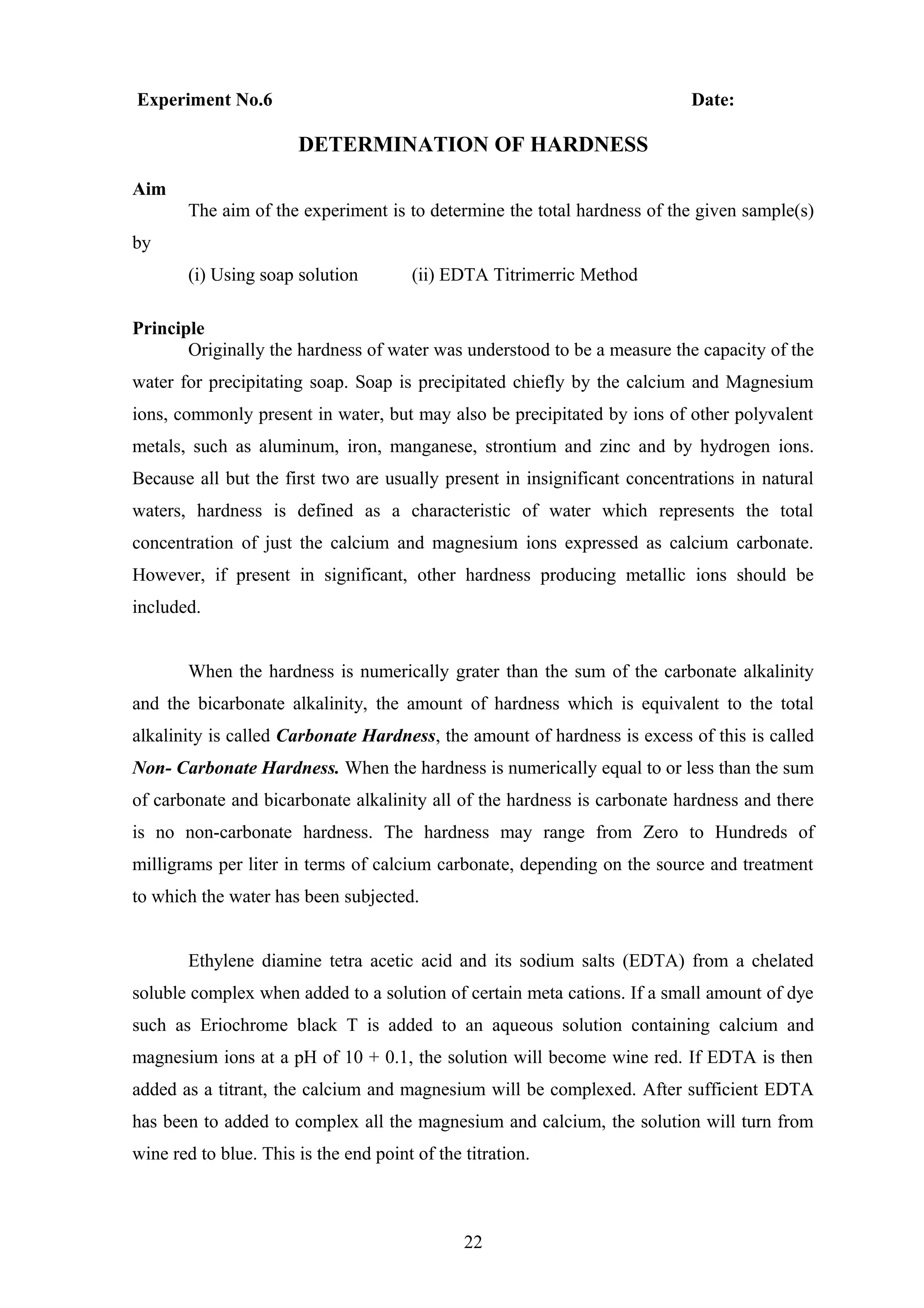 Experiment No.6 Date:
DETERMINATION OF HARDNESS
Aim
The aim of the experiment is to determine the total hardness of the given sample(s)
by
(i) Using soap solution (ii) EDTA Titrimerric Method
Principle
Originally the hardness of water was understood to be a measure the capacity of the
water for precipitating soap. Soap is precipitated chiefly by the calcium and Magnesium
ions, commonly present in water, but may also be precipitated by ions of other polyvalent
metals, such as aluminum, iron, manganese, strontium and zinc and by hydrogen ions.
Because all but the first two are usually present in insignificant concentrations in natural
waters, hardness is defined as a characteristic of water which represents the total
concentration of just the calcium and magnesium ions expressed as calcium carbonate.
However, if present in significant, other hardness producing metallic ions should be
included.
When the hardness is numerically grater than the sum of the carbonate alkalinity
and the bicarbonate alkalinity, the amount of hardness which is equivalent to the total
alkalinity is called Carbonate Hardness, the amount of hardness is excess of this is called
Non- Carbonate Hardness. When the hardness is numerically equal to or less than the sum
of carbonate and bicarbonate alkalinity all of the hardness is carbonate hardness and there
is no non-carbonate hardness. The hardness may range from Zero to Hundreds of
milligrams per liter in terms of calcium carbonate, depending on the source and treatment
to which the water has been subjected.
Ethylene diamine tetra acetic acid and its sodium salts (EDTA) from a chelated
soluble complex when added to a solution of certain meta cations. If a small amount of dye
such as Eriochrome black T is added to an aqueous solution containing calcium and
magnesium ions at a pH of 10 + 0.1, the solution will become wine red. If EDTA is then
added as a titrant, the calcium and magnesium will be complexed. After sufficient EDTA
has been to added to complex all the magnesium and calcium, the solution will turn from
wine red to blue. This is the end point of the titration.
22
 