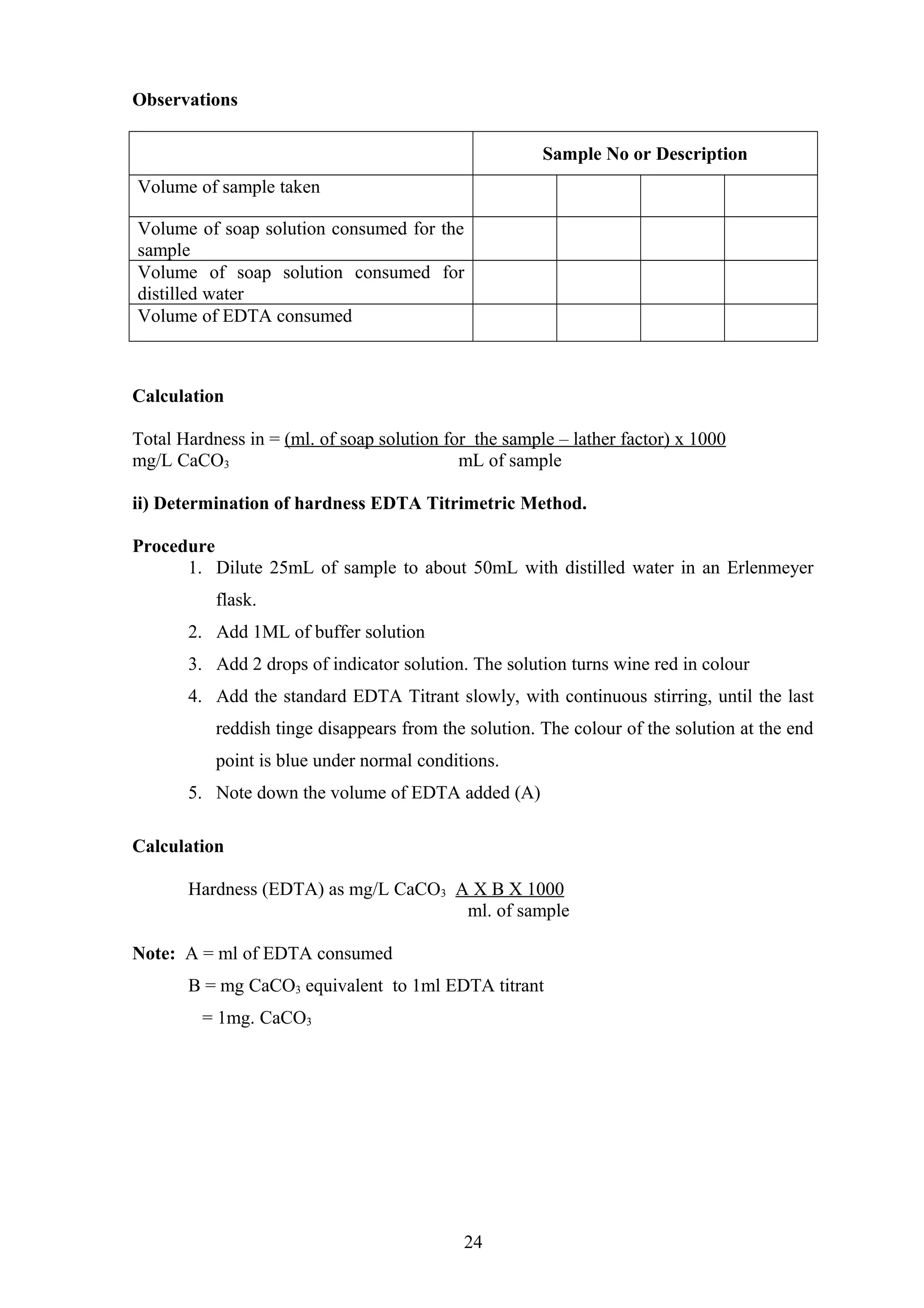 Observations
Sample No or Description
Volume of sample taken
Volume of soap solution consumed for the
sample
Volume of soap solution consumed for
distilled water
Volume of EDTA consumed
Calculation
Total Hardness in = (ml. of soap solution for the sample – lather factor) x 1000
mg/L CaCO3 mL of sample
ii) Determination of hardness EDTA Titrimetric Method.
Procedure
1. Dilute 25mL of sample to about 50mL with distilled water in an Erlenmeyer
flask.
2. Add 1ML of buffer solution
3. Add 2 drops of indicator solution. The solution turns wine red in colour
4. Add the standard EDTA Titrant slowly, with continuous stirring, until the last
reddish tinge disappears from the solution. The colour of the solution at the end
point is blue under normal conditions.
5. Note down the volume of EDTA added (A)
Calculation
Hardness (EDTA) as mg/L CaCO3 A X B X 1000
ml. of sample
Note: A = ml of EDTA consumed
B = mg CaCO3 equivalent to 1ml EDTA titrant
= 1mg. CaCO3
24
 