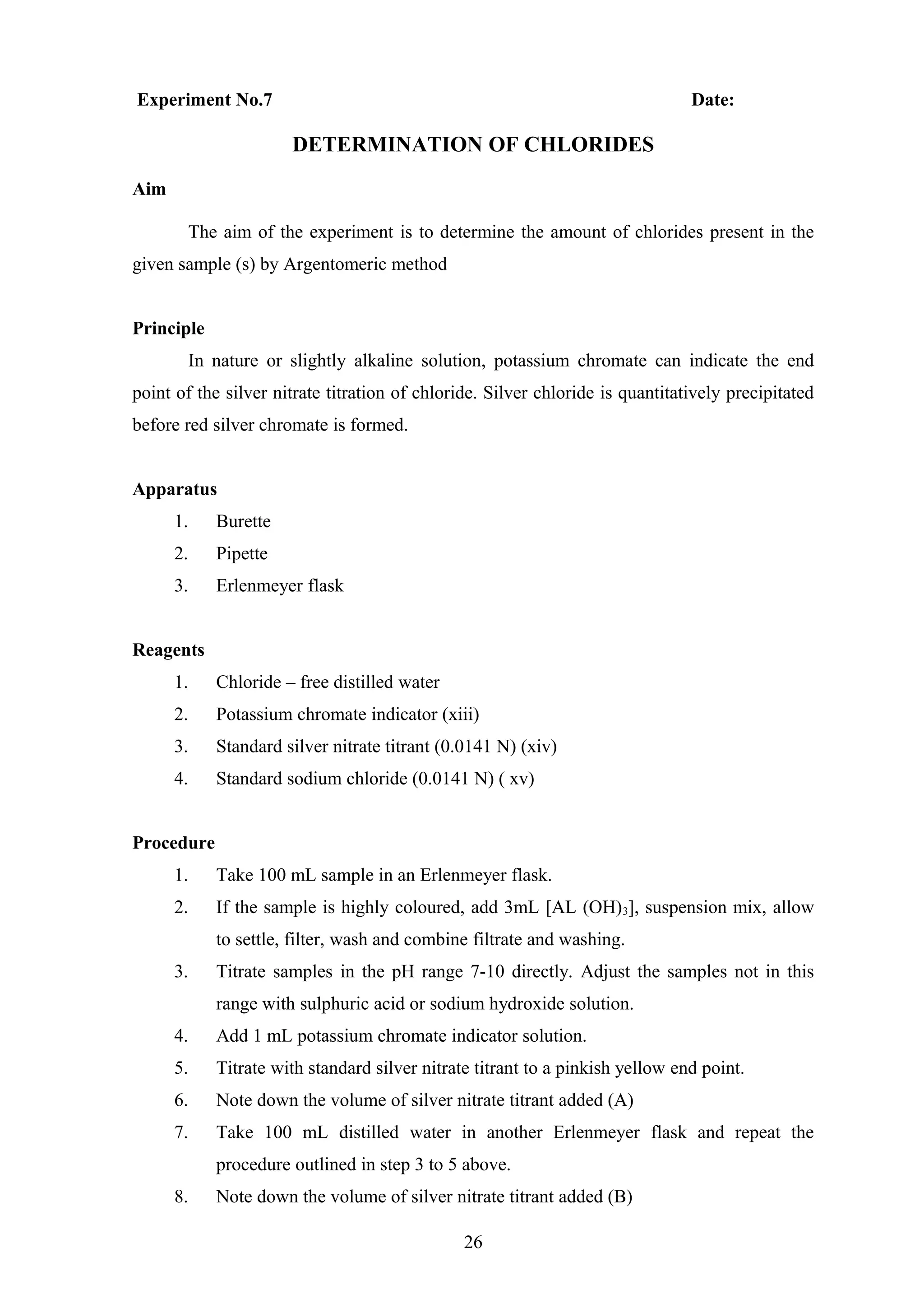 Experiment No.7 Date:
DETERMINATION OF CHLORIDES
Aim
The aim of the experiment is to determine the amount of chlorides present in the
given sample (s) by Argentomeric method
Principle
In nature or slightly alkaline solution, potassium chromate can indicate the end
point of the silver nitrate titration of chloride. Silver chloride is quantitatively precipitated
before red silver chromate is formed.
Apparatus
1. Burette
2. Pipette
3. Erlenmeyer flask
Reagents
1. Chloride – free distilled water
2. Potassium chromate indicator (xiii)
3. Standard silver nitrate titrant (0.0141 N) (xiv)
4. Standard sodium chloride (0.0141 N) ( xv)
Procedure
1. Take 100 mL sample in an Erlenmeyer flask.
2. If the sample is highly coloured, add 3mL [AL (OH)3], suspension mix, allow
to settle, filter, wash and combine filtrate and washing.
3. Titrate samples in the pH range 7-10 directly. Adjust the samples not in this
range with sulphuric acid or sodium hydroxide solution.
4. Add 1 mL potassium chromate indicator solution.
5. Titrate with standard silver nitrate titrant to a pinkish yellow end point.
6. Note down the volume of silver nitrate titrant added (A)
7. Take 100 mL distilled water in another Erlenmeyer flask and repeat the
procedure outlined in step 3 to 5 above.
8. Note down the volume of silver nitrate titrant added (B)
26
 