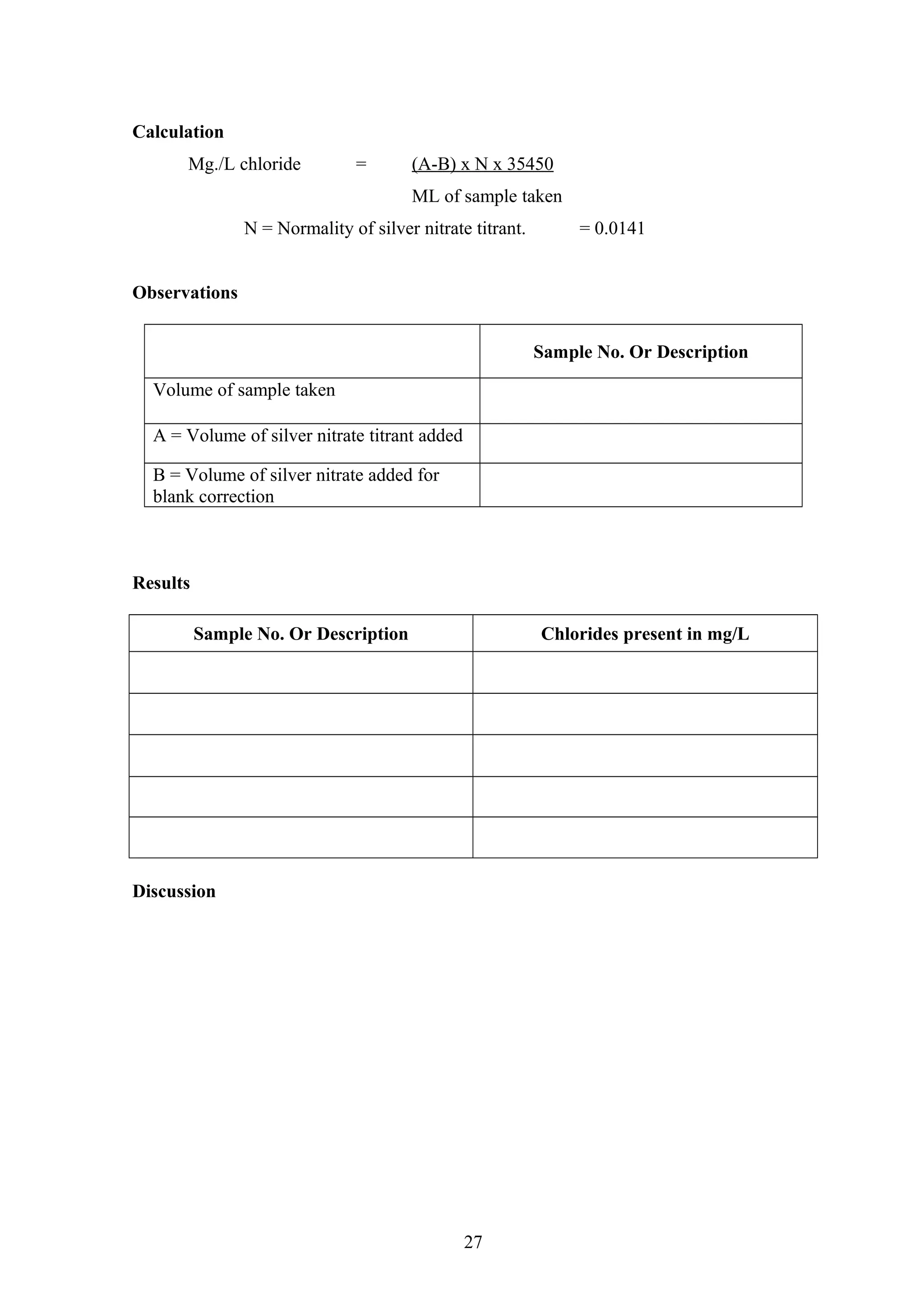 Calculation
Mg./L chloride = (A-B) x N x 35450
ML of sample taken
N = Normality of silver nitrate titrant. = 0.0141
Observations
Sample No. Or Description
Volume of sample taken
A = Volume of silver nitrate titrant added
B = Volume of silver nitrate added for
blank correction
Results
Sample No. Or Description Chlorides present in mg/L
Discussion
27
 