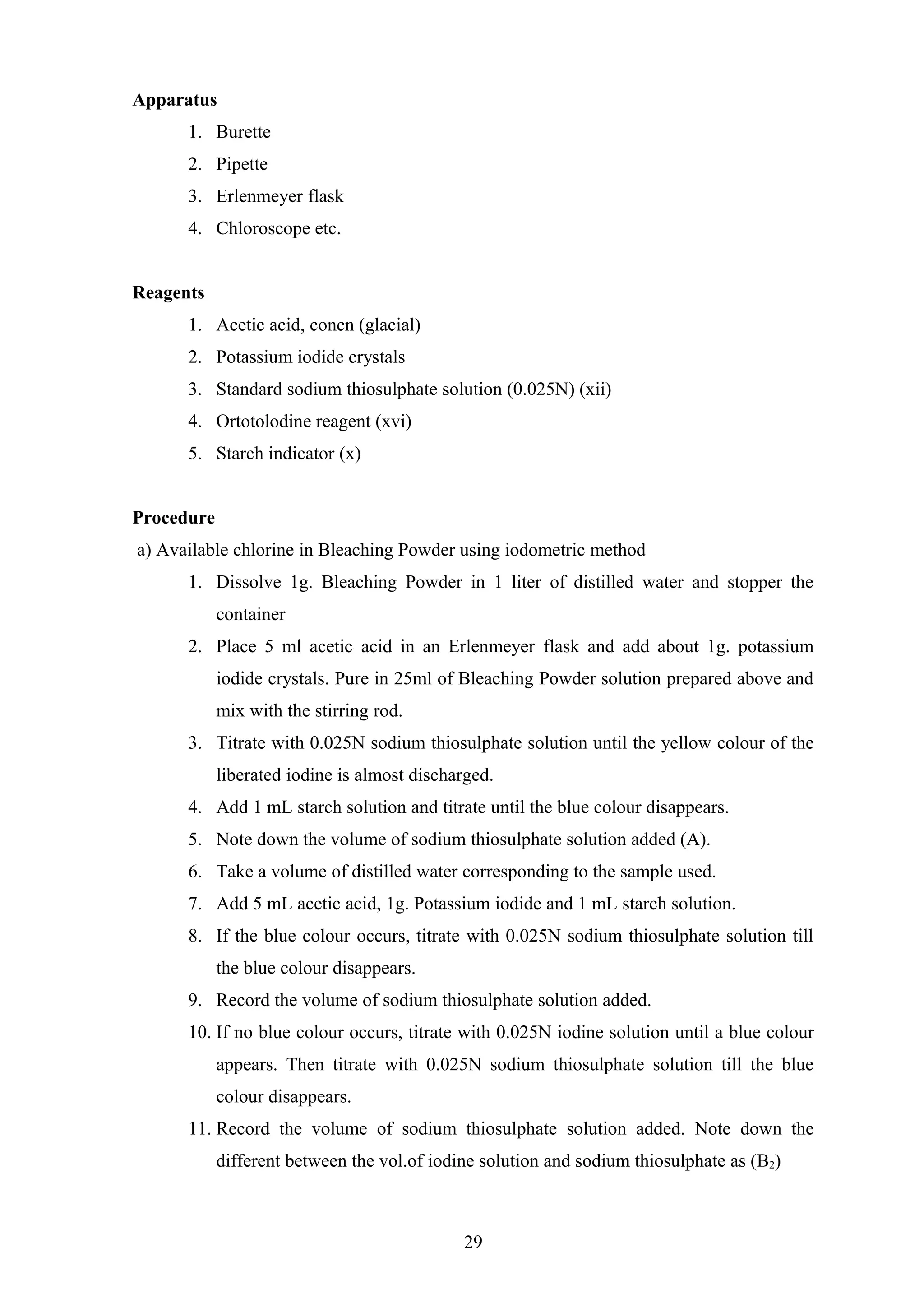 Apparatus
1. Burette
2. Pipette
3. Erlenmeyer flask
4. Chloroscope etc.
Reagents
1. Acetic acid, concn (glacial)
2. Potassium iodide crystals
3. Standard sodium thiosulphate solution (0.025N) (xii)
4. Ortotolodine reagent (xvi)
5. Starch indicator (x)
Procedure
a) Available chlorine in Bleaching Powder using iodometric method
1. Dissolve 1g. Bleaching Powder in 1 liter of distilled water and stopper the
container
2. Place 5 ml acetic acid in an Erlenmeyer flask and add about 1g. potassium
iodide crystals. Pure in 25ml of Bleaching Powder solution prepared above and
mix with the stirring rod.
3. Titrate with 0.025N sodium thiosulphate solution until the yellow colour of the
liberated iodine is almost discharged.
4. Add 1 mL starch solution and titrate until the blue colour disappears.
5. Note down the volume of sodium thiosulphate solution added (A).
6. Take a volume of distilled water corresponding to the sample used.
7. Add 5 mL acetic acid, 1g. Potassium iodide and 1 mL starch solution.
8. If the blue colour occurs, titrate with 0.025N sodium thiosulphate solution till
the blue colour disappears.
9. Record the volume of sodium thiosulphate solution added.
10. If no blue colour occurs, titrate with 0.025N iodine solution until a blue colour
appears. Then titrate with 0.025N sodium thiosulphate solution till the blue
colour disappears.
11. Record the volume of sodium thiosulphate solution added. Note down the
different between the vol.of iodine solution and sodium thiosulphate as (B2)
29
 